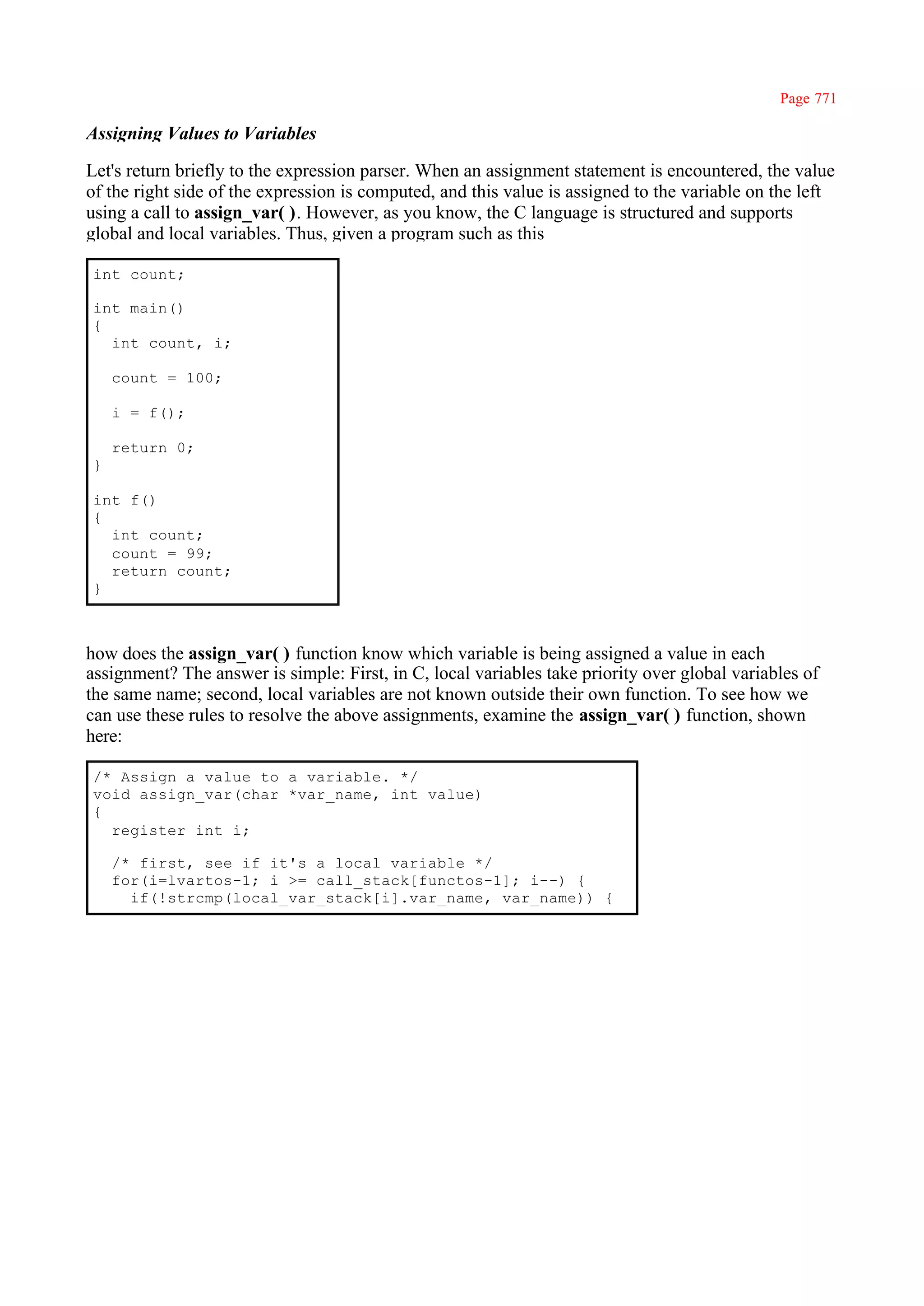 Page 771

Assigning Values to Variables

Let's return briefly to the expression parser. When an assignment statement is encountered, the value
of the right side of the expression is computed, and this value is assigned to the variable on the left
using a call to assign_var( ). However, as you know, the C language is structured and supports
global and local variables. Thus, given a program such as this

int count;

int main()
{
  int count, i;

    count = 100;

    i = f();

    return 0;
}

int f()
{
  int count;
  count = 99;
  return count;
}



how does the assign_var( ) function know which variable is being assigned a value in each
assignment? The answer is simple: First, in C, local variables take priority over global variables of
the same name; second, local variables are not known outside their own function. To see how we
can use these rules to resolve the above assignments, examine the assign_var( ) function, shown
here:

/* Assign a value to a variable. */
void assign_var(char *var_name, int value)
{
  register int i;

    /* first, see if it's a local variable */
    for(i=lvartos-1; i >= call_stack[functos-1]; i--) {
      if(!strcmp(local_var_stack[i].var_name, var_name)) {
 