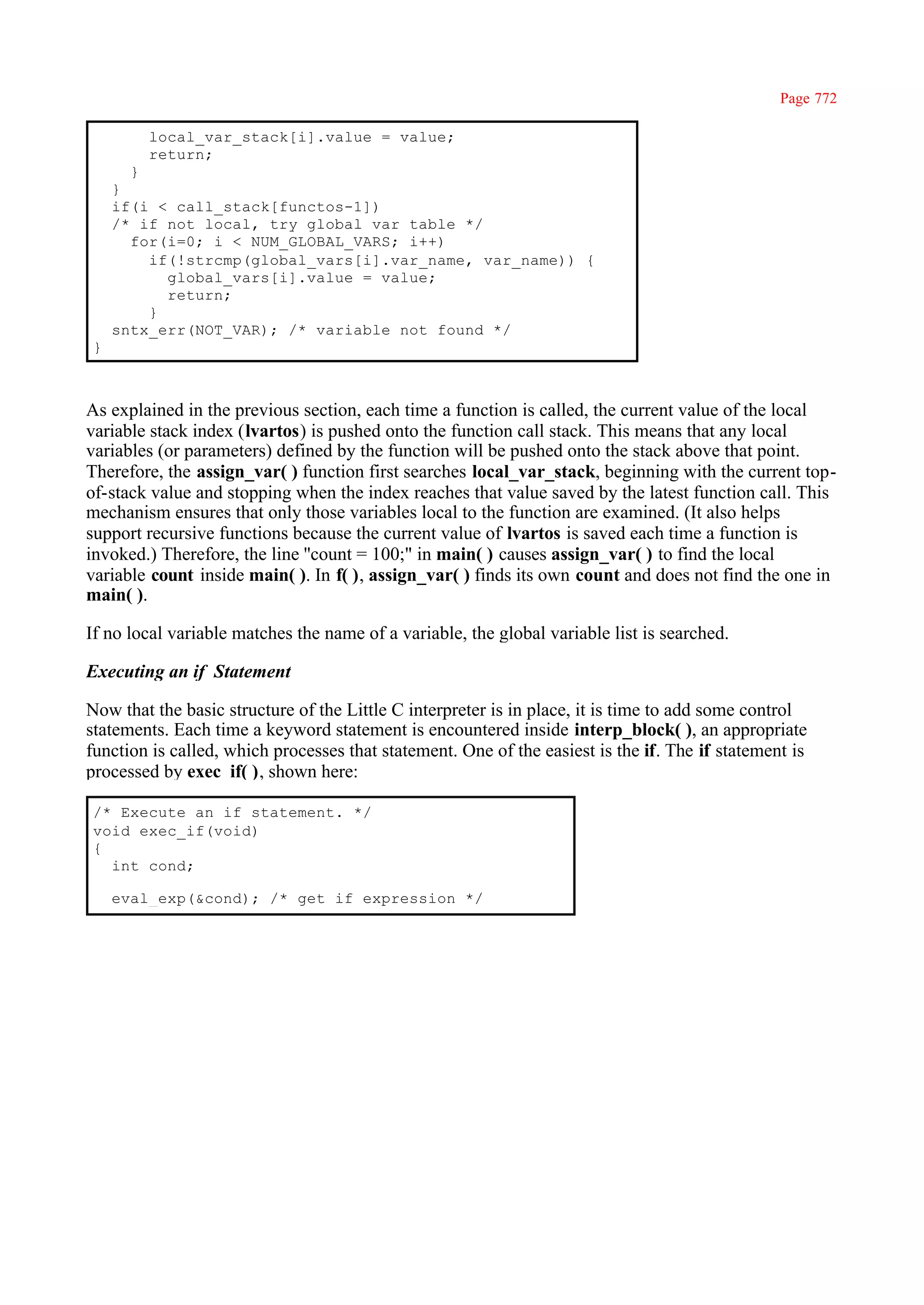 Page 772

        local_var_stack[i].value = value;
        return;
      }
    }
    if(i < call_stack[functos-1])
    /* if not local, try global var table */
      for(i=0; i < NUM_GLOBAL_VARS; i++)
        if(!strcmp(global_vars[i].var_name, var_name)) {
          global_vars[i].value = value;
          return;
        }
    sntx_err(NOT_VAR); /* variable not found */
}



As explained in the previous section, each time a function is called, the current value of the local
variable stack index (lvartos) is pushed onto the function call stack. This means that any local
variables (or parameters) defined by the function will be pushed onto the stack above that point.
Therefore, the assign_var( ) function first searches local_var_stack, beginning with the current top-
of-stack value and stopping when the index reaches that value saved by the latest function call. This
mechanism ensures that only those variables local to the function are examined. (It also helps
support recursive functions because the current value of lvartos is saved each time a function is
invoked.) Therefore, the line ''count = 100;" in main( ) causes assign_var( ) to find the local
variable count inside main( ). In f( ), assign_var( ) finds its own count and does not find the one in
main( ).

If no local variable matches the name of a variable, the global variable list is searched.

Executing an if Statement

Now that the basic structure of the Little C interpreter is in place, it is time to add some control
statements. Each time a keyword statement is encountered inside interp_block( ), an appropriate
function is called, which processes that statement. One of the easiest is the if. The if statement is
processed by exec_if( ), shown here:

/* Execute an if statement. */
void exec_if(void)
{
  int cond;

    eval_exp(&cond); /* get if expression */
 