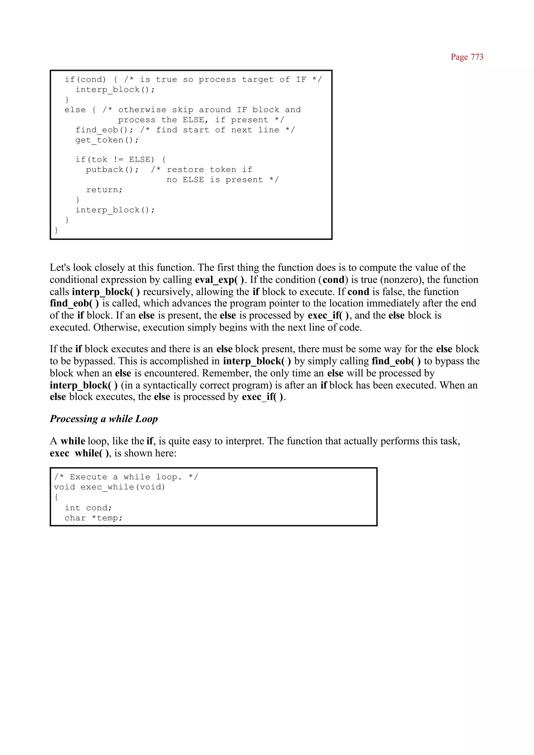 Page 773

    if(cond) { /* is true so process target of IF */
      interp_block();
    }
    else { /* otherwise skip around IF block and
              process the ELSE, if present */
      find_eob(); /* find start of next line */
      get_token();

        if(tok != ELSE) {
          putback(); /* restore token if
                          no ELSE is present */
          return;
        }
        interp_block();
    }
}



Let's look closely at this function. The first thing the function does is to compute the value of the
conditional expression by calling eval_exp( ). If the condition (cond) is true (nonzero), the function
calls interp_block( ) recursively, allowing the if block to execute. If cond is false, the function
find_eob( ) is called, which advances the program pointer to the location immediately after the end
of the if block. If an else is present, the else is processed by exec_if( ), and the else block is
executed. Otherwise, execution simply begins with the next line of code.

If the if block executes and there is an else block present, there must be some way for the else block
to be bypassed. This is accomplished in interp_block( ) by simply calling find_eob( ) to bypass the
block when an else is encountered. Remember, the only time an else will be processed by
interp_block( ) (in a syntactically correct program) is after an if block has been executed. When an
else block executes, the else is processed by exec_if( ).

Processing a while Loop

A while loop, like the if, is quite easy to interpret. The function that actually performs this task,
exec_while( ), is shown here:

/* Execute a while loop. */
void exec_while(void)
{
  int cond;
  char *temp;
 