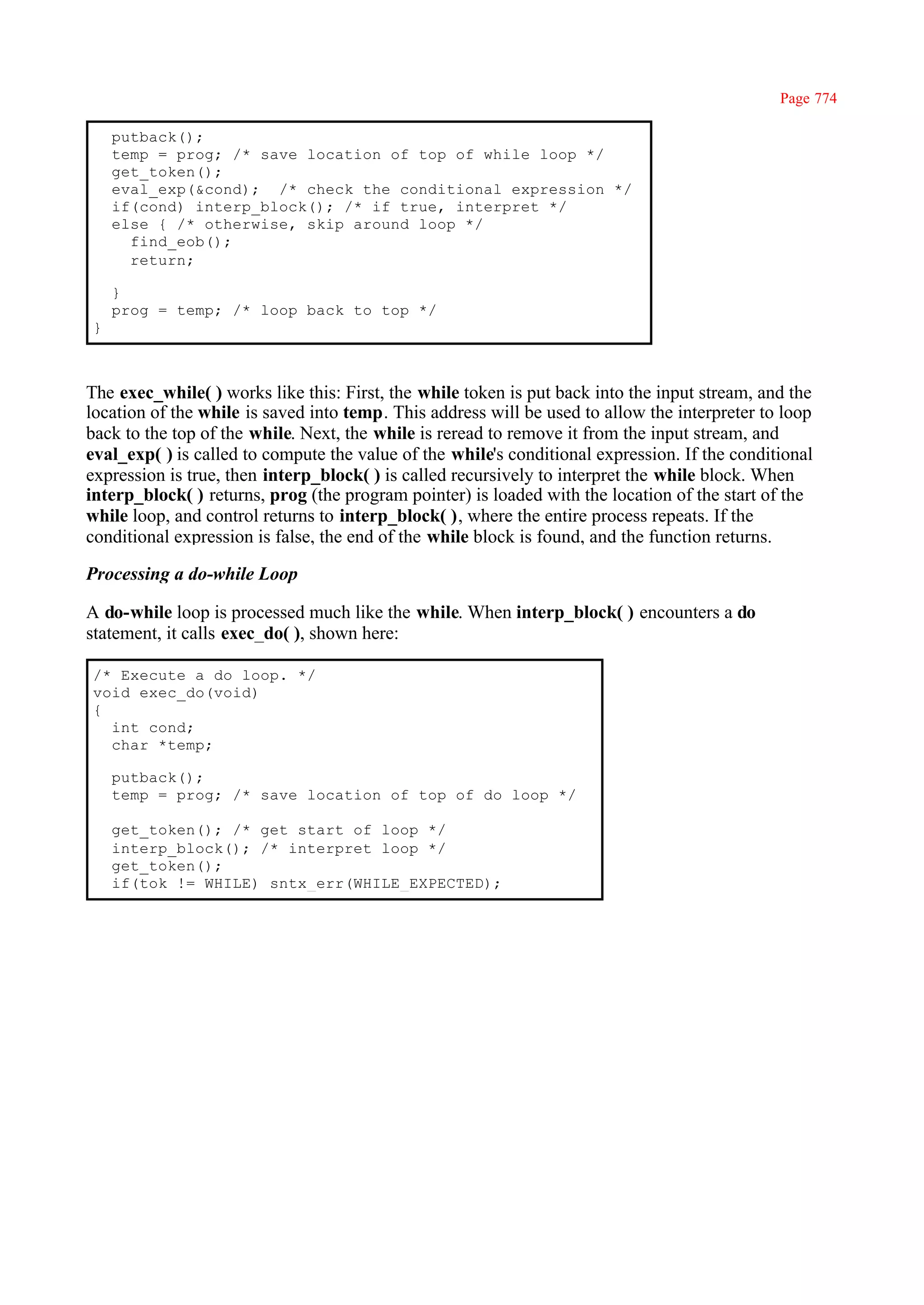 Page 774

    putback();
    temp = prog; /* save location of top of while loop */
    get_token();
    eval_exp(&cond); /* check the conditional expression */
    if(cond) interp_block(); /* if true, interpret */
    else { /* otherwise, skip around loop */
      find_eob();
      return;

    }
    prog = temp; /* loop back to top */
}



The exec_while( ) works like this: First, the while token is put back into the input stream, and the
location of the while is saved into temp. This address will be used to allow the interpreter to loop
back to the top of the while. Next, the while is reread to remove it from the input stream, and
eval_exp( ) is called to compute the value of the while's conditional expression. If the conditional
expression is true, then interp_block( ) is called recursively to interpret the while block. When
interp_block( ) returns, prog (the program pointer) is loaded with the location of the start of the
while loop, and control returns to interp_block( ), where the entire process repeats. If the
conditional expression is false, the end of the while block is found, and the function returns.

Processing a do-while Loop

A do-while loop is processed much like the while. When interp_block( ) encounters a do
statement, it calls exec_do( ), shown here:

/* Execute a do loop. */
void exec_do(void)
{
  int cond;
  char *temp;

    putback();
    temp = prog; /* save location of top of do loop */

    get_token(); /* get start of loop */
    interp_block(); /* interpret loop */
    get_token();
    if(tok != WHILE) sntx_err(WHILE_EXPECTED);
 