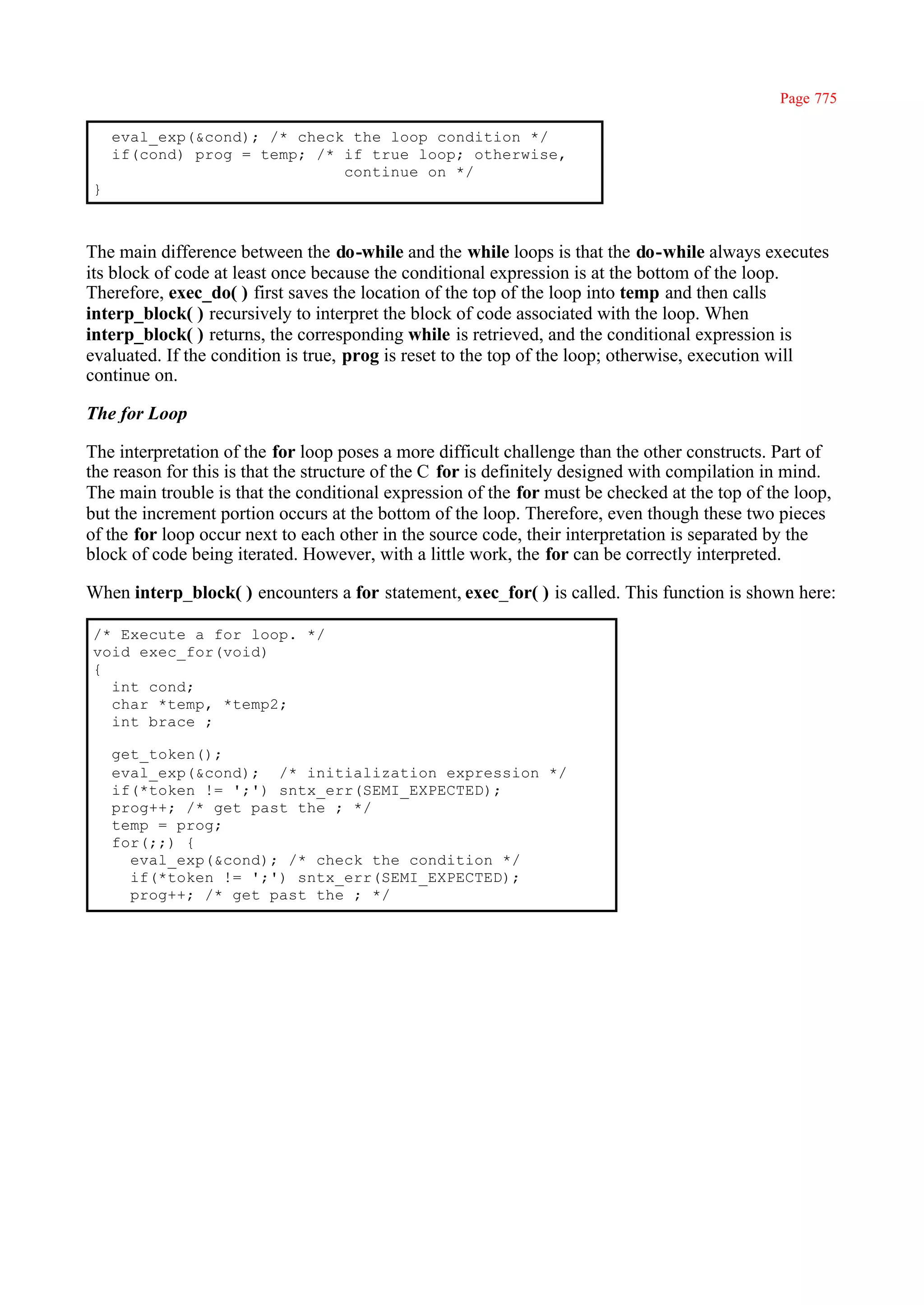 Page 775

    eval_exp(&cond); /* check the loop condition */
    if(cond) prog = temp; /* if true loop; otherwise,
                             continue on */
}



The main difference between the do-while and the while loops is that the do-while always executes
its block of code at least once because the conditional expression is at the bottom of the loop.
Therefore, exec_do( ) first saves the location of the top of the loop into temp and then calls
interp_block( ) recursively to interpret the block of code associated with the loop. When
interp_block( ) returns, the corresponding while is retrieved, and the conditional expression is
evaluated. If the condition is true, prog is reset to the top of the loop; otherwise, execution will
continue on.

The for Loop

The interpretation of the for loop poses a more difficult challenge than the other constructs. Part of
the reason for this is that the structure of the C for is definitely designed with compilation in mind.
The main trouble is that the conditional expression of the for must be checked at the top of the loop,
but the increment portion occurs at the bottom of the loop. Therefore, even though these two pieces
of the for loop occur next to each other in the source code, their interpretation is separated by the
block of code being iterated. However, with a little work, the for can be correctly interpreted.

When interp_block( ) encounters a for statement, exec_for( ) is called. This function is shown here:

/* Execute a for loop. */
void exec_for(void)
{
  int cond;
  char *temp, *temp2;
  int brace ;

    get_token();
    eval_exp(&cond); /* initialization expression */
    if(*token != ';') sntx_err(SEMI_EXPECTED);
    prog++; /* get past the ; */
    temp = prog;
    for(;;) {
      eval_exp(&cond); /* check the condition */
      if(*token != ';') sntx_err(SEMI_EXPECTED);
      prog++; /* get past the ; */
 