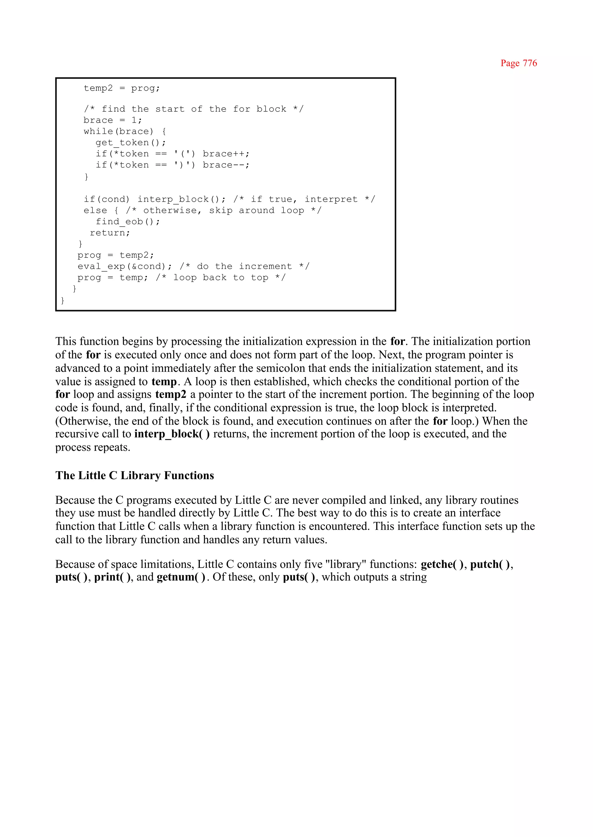 Page 776

         temp2 = prog;

         /* find the start of the for block */
         brace = 1;
         while(brace) {
           get_token();
           if(*token == '(') brace++;
           if(*token == ')') brace--;
         }

         if(cond) interp_block(); /* if true, interpret */
         else { /* otherwise, skip around loop */
           find_eob();
          return;
        }
        prog = temp2;
        eval_exp(&cond); /* do the increment */
        prog = temp; /* loop back to top */
    }
}



This function begins by processing the initialization expression in the for. The initialization portion
of the for is executed only once and does not form part of the loop. Next, the program pointer is
advanced to a point immediately after the semicolon that ends the initialization statement, and its
value is assigned to temp. A loop is then established, which checks the conditional portion of the
for loop and assigns temp2 a pointer to the start of the increment portion. The beginning of the loop
code is found, and, finally, if the conditional expression is true, the loop block is interpreted.
(Otherwise, the end of the block is found, and execution continues on after the for loop.) When the
recursive call to interp_block( ) returns, the increment portion of the loop is executed, and the
process repeats.

The Little C Library Functions

Because the C programs executed by Little C are never compiled and linked, any library routines
they use must be handled directly by Little C. The best way to do this is to create an interface
function that Little C calls when a library function is encountered. This interface function sets up the
call to the library function and handles any return values.

Because of space limitations, Little C contains only five ''library" functions: getche( ), putch( ),
puts( ), print( ), and getnum( ) . Of these, only puts( ), which outputs a string
 