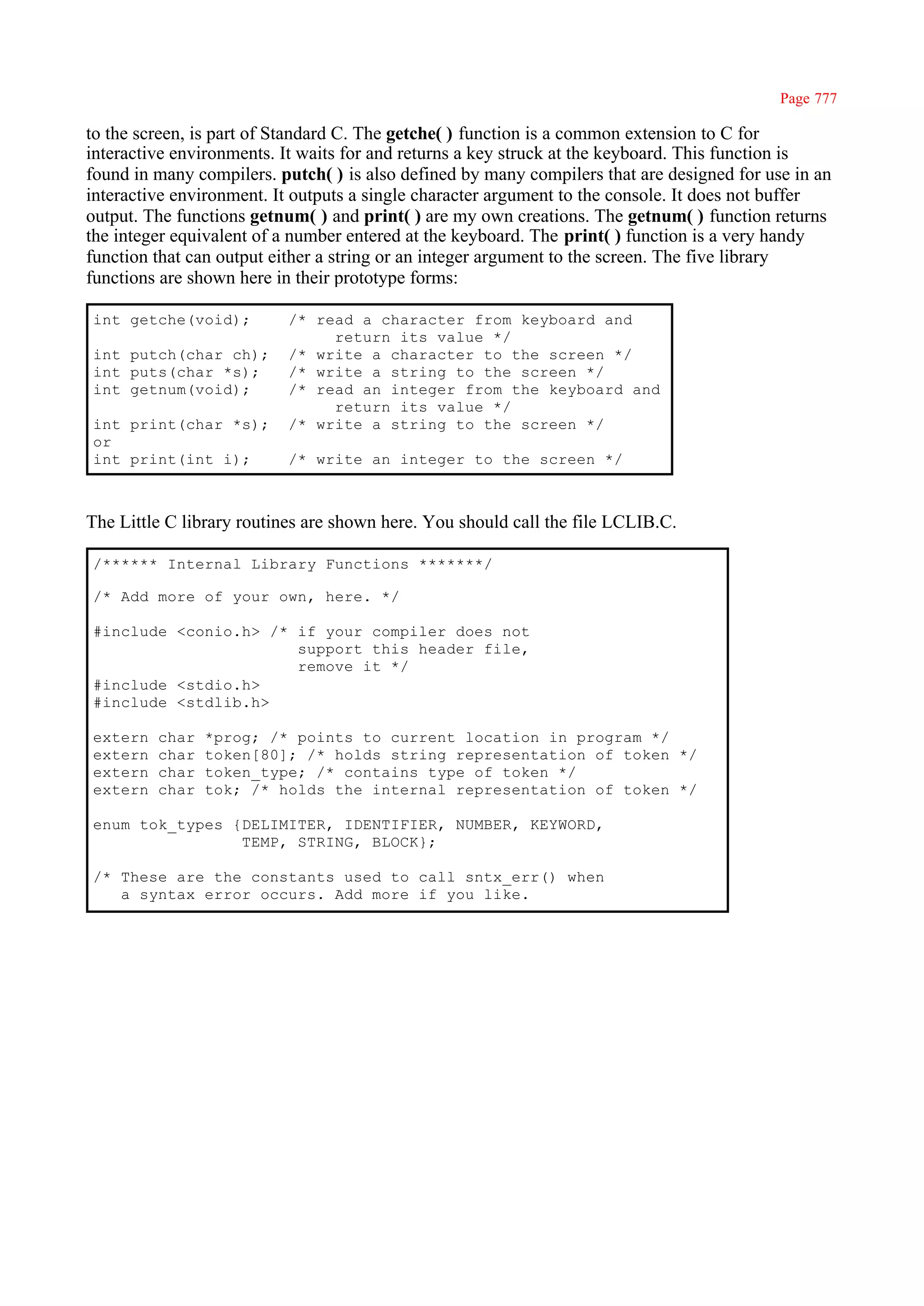 Page 777

to the screen, is part of Standard C. The getche( ) function is a common extension to C for
interactive environments. It waits for and returns a key struck at the keyboard. This function is
found in many compilers. putch( ) is also defined by many compilers that are designed for use in an
interactive environment. It outputs a single character argument to the console. It does not buffer
output. The functions getnum( ) and print( ) are my own creations. The getnum( ) function returns
the integer equivalent of a number entered at the keyboard. The print( ) function is a very handy
function that can output either a string or an integer argument to the screen. The five library
functions are shown here in their prototype forms:

int getche(void);          /* read a character from keyboard and
                                return its value */
int putch(char ch);        /* write a character to the screen */
int puts(char *s);         /* write a string to the screen */
int getnum(void);          /* read an integer from the keyboard and
                                return its value */
int print(char *s);        /* write a string to the screen */
or
int print(int i);          /* write an integer to the screen */



The Little C library routines are shown here. You should call the file LCLIB.C.

/****** Internal Library Functions *******/

/* Add more of your own, here. */

#include <conio.h> /* if your compiler does not
                      support this header file,
                      remove it */
#include <stdio.h>
#include <stdlib.h>

extern   char   *prog; /* points to current location in program */
extern   char   token[80]; /* holds string representation of token */
extern   char   token_type; /* contains type of token */
extern   char   tok; /* holds the internal representation of token */

enum tok_types {DELIMITER, IDENTIFIER, NUMBER, KEYWORD,
                TEMP, STRING, BLOCK};

/* These are the constants used to call sntx_err() when
   a syntax error occurs. Add more if you like.
 