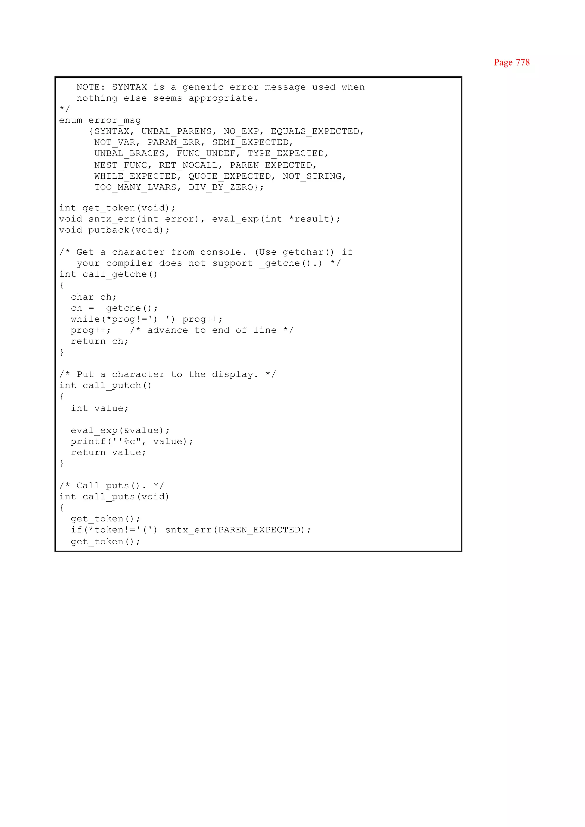 Page 778

     NOTE: SYNTAX is a generic error message used when
     nothing else seems appropriate.
*/
enum error_msg
     {SYNTAX, UNBAL_PARENS, NO_EXP, EQUALS_EXPECTED,
      NOT_VAR, PARAM_ERR, SEMI_EXPECTED,
      UNBAL_BRACES, FUNC_UNDEF, TYPE_EXPECTED,
      NEST_FUNC, RET_NOCALL, PAREN_EXPECTED,
      WHILE_EXPECTED, QUOTE_EXPECTED, NOT_STRING,
      TOO_MANY_LVARS, DIV_BY_ZERO};

int get_token(void);
void sntx_err(int error), eval_exp(int *result);
void putback(void);

/* Get a character from console. (Use getchar() if
   your compiler does not support _getche().) */
int call_getche()
{
  char ch;
  ch = _getche();
  while(*prog!=') ') prog++;
  prog++;    /* advance to end of line */
  return ch;
}

/* Put a character to the display. */
int call_putch()
{
  int value;

    eval_exp(&value);
    printf(''%c", value);
    return value;
}

/* Call puts(). */
int call_puts(void)
{
  get_token();
  if(*token!='(') sntx_err(PAREN_EXPECTED);
  get_token();
 