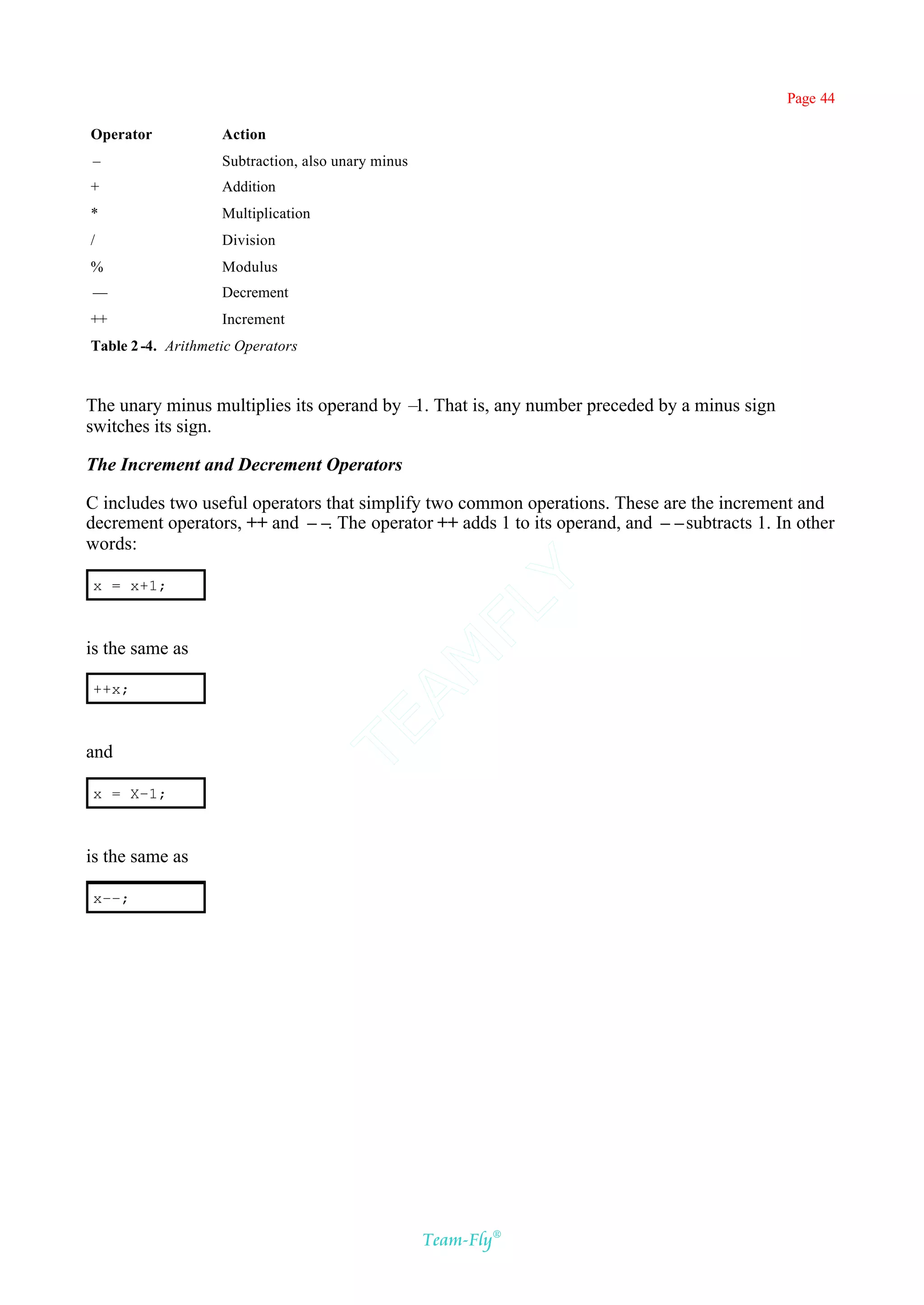 Page 44

Operator            Action
–                   Subtraction, also unary minus
+                   Addition
*                   Multiplication
/                   Division
%                   Modulus
––                  Decrement
++                  Increment
Table 2 -4. Arithmetic Operators



The unary minus multiplies its operand by – That is, any number preceded by a minus sign
                                           1.
switches its sign.

The Increment and Decrement Operators

C includes two useful operators that simplify two common operations. These are the increment and
decrement operators, ++ and –– The operator ++ adds 1 to its operand, and ––subtracts 1. In other
                                .
words:                                         Y
x = x+1;
                                             FL

is the same as
                                           AM



++x;
                                     TE




and

x = X–1;



is the same as

x––;




                                                    Team-Fly®
 