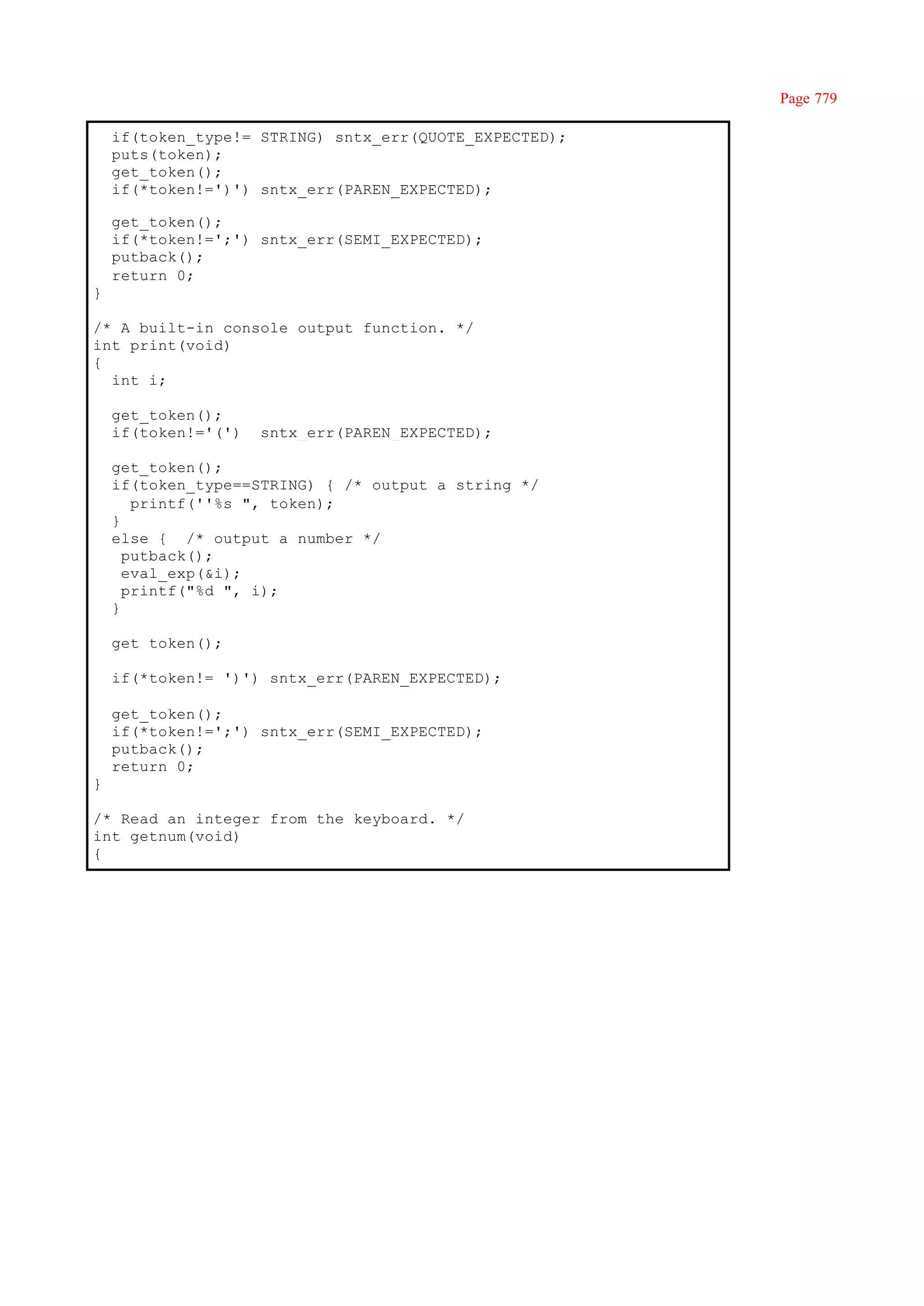 Page 779

    if(token_type!= STRING) sntx_err(QUOTE_EXPECTED);
    puts(token);
    get_token();
    if(*token!=')') sntx_err(PAREN_EXPECTED);

    get_token();
    if(*token!=';') sntx_err(SEMI_EXPECTED);
    putback();
    return 0;
}

/* A built-in console output function. */
int print(void)
{
  int i;

    get_token();
    if(token!='(')   sntx_err(PAREN_EXPECTED);

    get_token();
    if(token_type==STRING) { /* output a string */
       printf(''%s ", token);
    }
    else { /* output a number */
      putback();
      eval_exp(&i);
      printf("%d ", i);
    }

    get_token();

    if(*token!= ')') sntx_err(PAREN_EXPECTED);

    get_token();
    if(*token!=';') sntx_err(SEMI_EXPECTED);
    putback();
    return 0;
}

/* Read an integer from the keyboard. */
int getnum(void)
{
 
