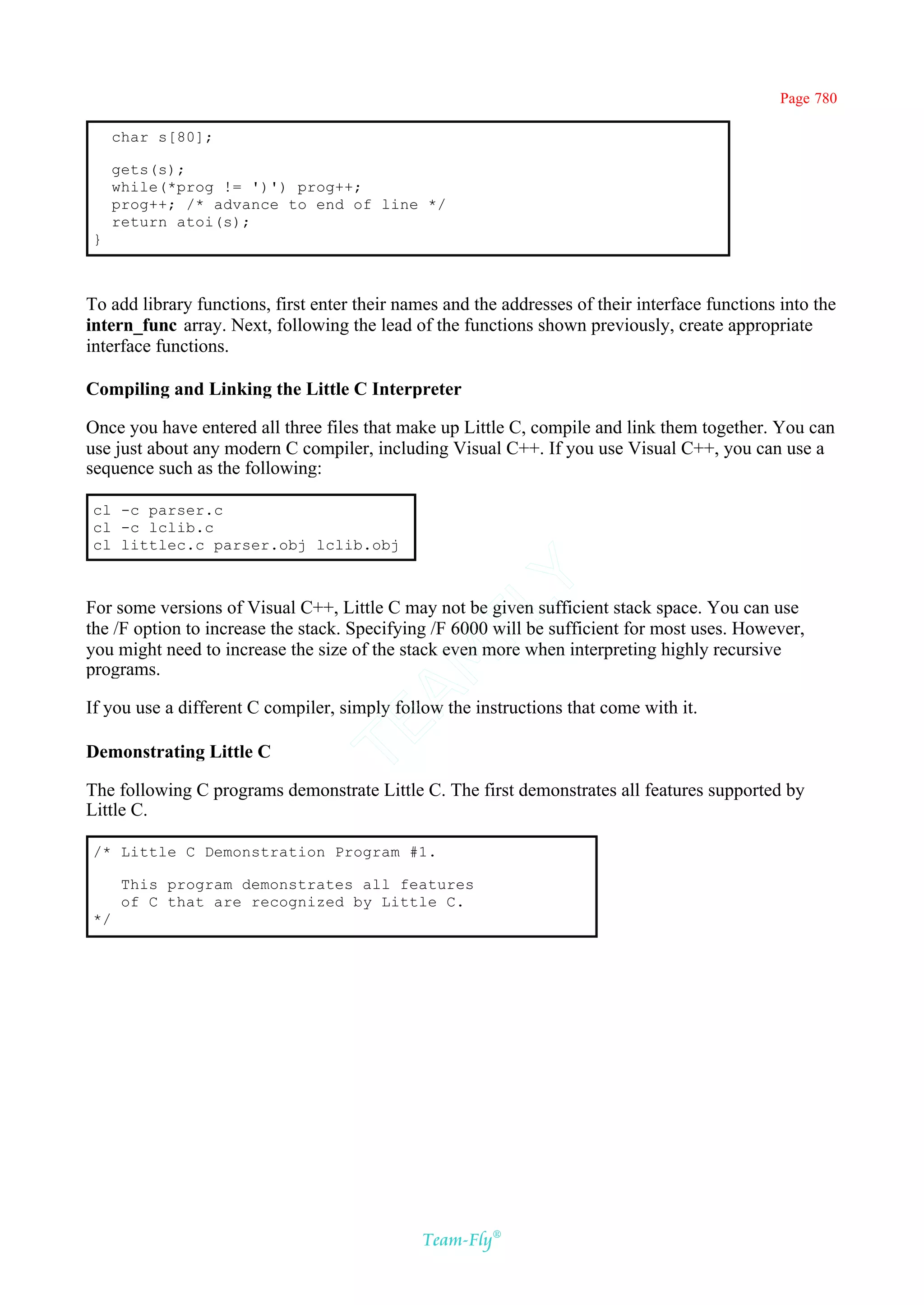Page 780

     char s[80];

     gets(s);
     while(*prog != ')') prog++;
     prog++; /* advance to end of line */
     return atoi(s);
}



To add library functions, first enter their names and the addresses of their interface functions into the
intern_func array. Next, following the lead of the functions shown previously, create appropriate
interface functions.

Compiling and Linking the Little C Interpreter

Once you have entered all three files that make up Little C, compile and link them together. You can
use just about any modern C compiler, including Visual C++. If you use Visual C++, you can use a
sequence such as the following:

cl -c parser.c
cl -c lclib.c
cl littlec.c parser.obj lclib.obj
                                            Y
For some versions of Visual C++, Little C may not be given sufficient stack space. You can use
                                          FL

the /F option to increase the stack. Specifying /F 6000 will be sufficient for most uses. However,
you might need to increase the size of the stack even more when interpreting highly recursive
                                        AM


programs.

If you use a different C compiler, simply follow the instructions that come with it.
                                TE




Demonstrating Little C

The following C programs demonstrate Little C. The first demonstrates all features supported by
Little C.

/* Little C Demonstration Program #1.

      This program demonstrates all features
      of C that are recognized by Little C.
*/




                                               Team-Fly®
 