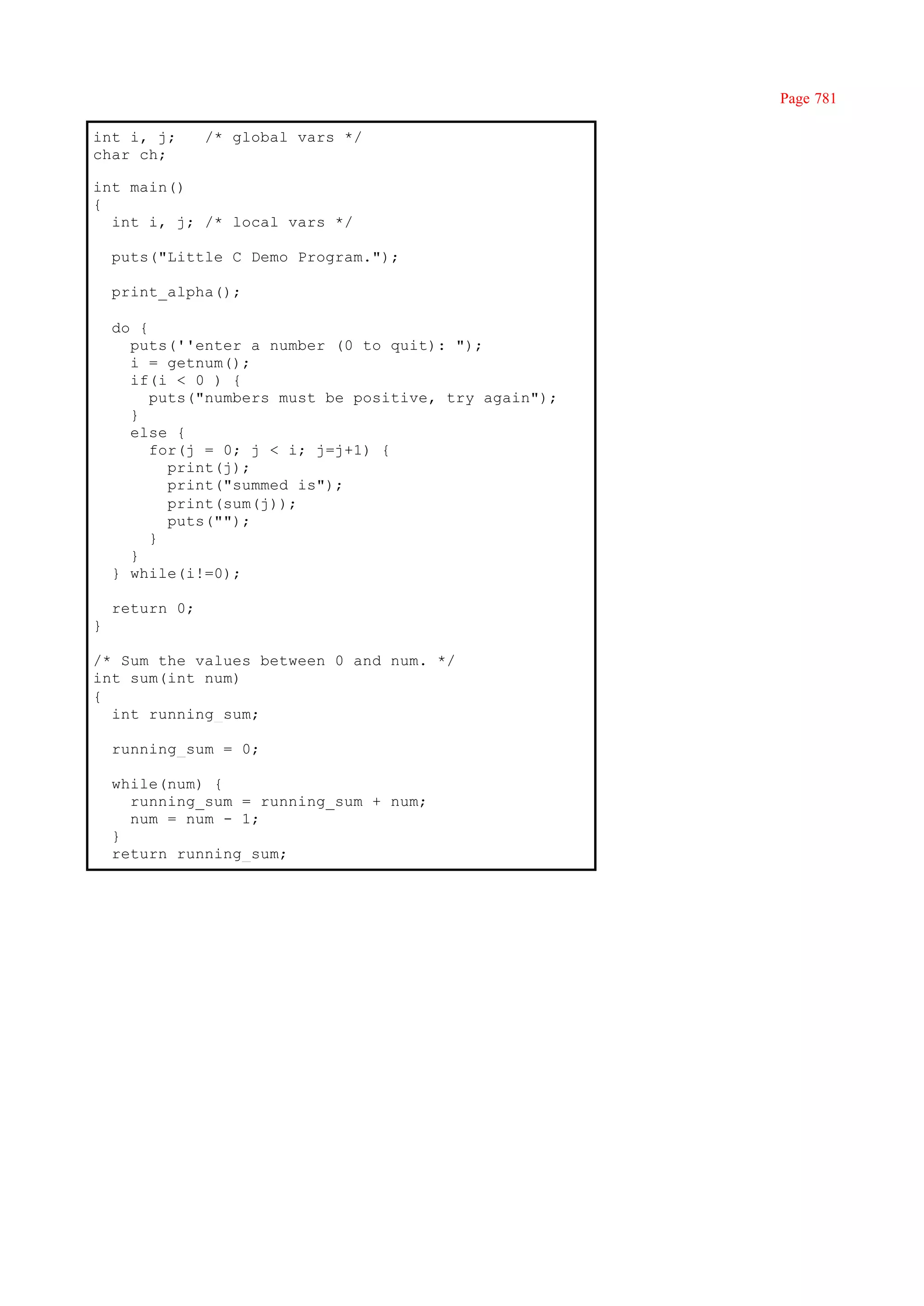 Page 781

int i, j;       /* global vars */
char ch;

int main()
{
  int i, j; /* local vars */

    puts("Little C Demo Program.");

    print_alpha();

    do {
      puts(''enter a number (0 to quit): ");
      i = getnum();
      if(i < 0 ) {
         puts("numbers must be positive, try again");
      }
      else {
         for(j = 0; j < i; j=j+1) {
           print(j);
           print("summed is");
           print(sum(j));
           puts("");
         }
      }
    } while(i!=0);

    return 0;
}

/* Sum the values between 0 and num. */
int sum(int num)
{
  int running_sum;

    running_sum = 0;

    while(num) {
      running_sum = running_sum + num;
      num = num - 1;
    }
    return running_sum;
 