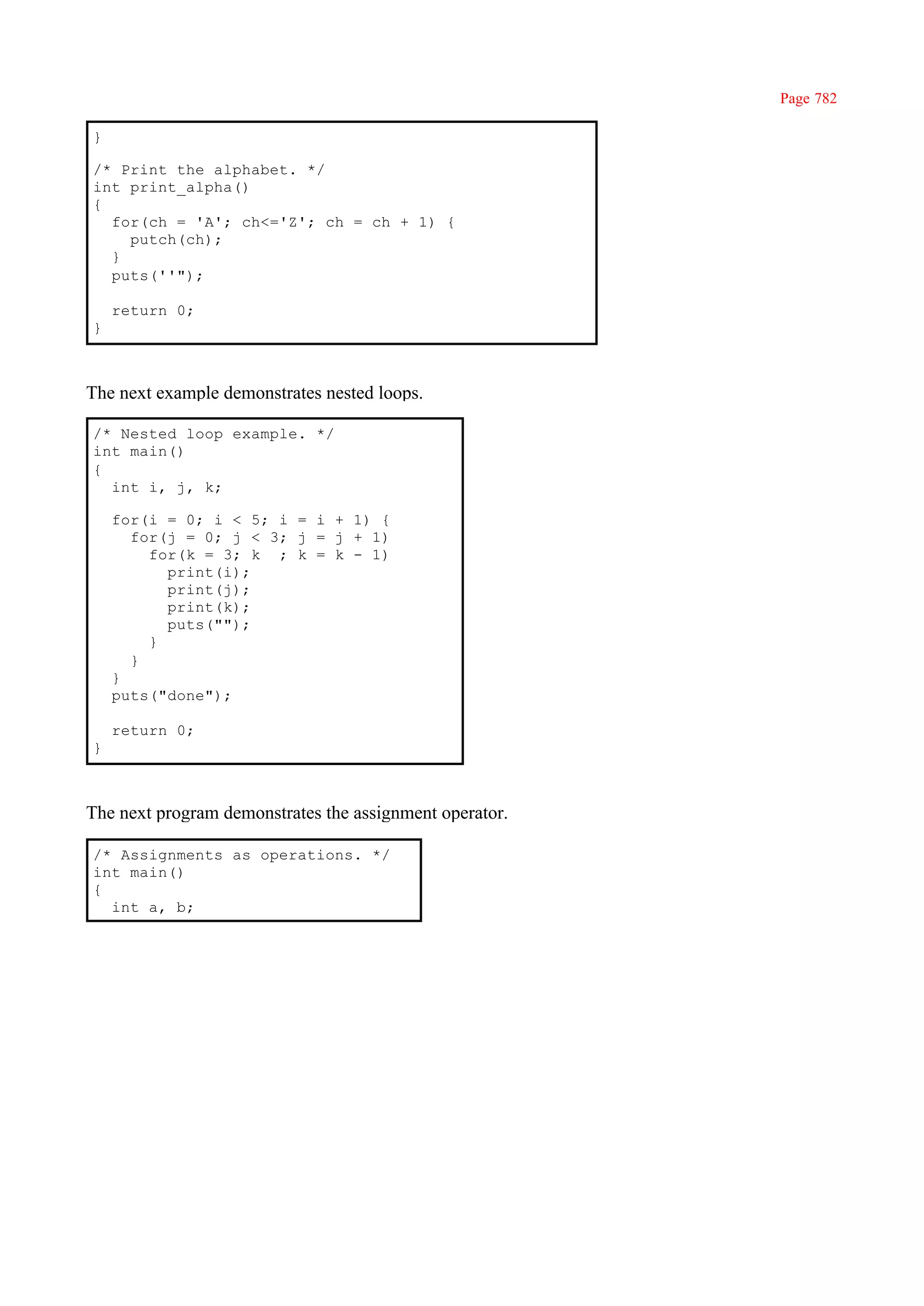 Page 782

}

/* Print the alphabet. */
int print_alpha()
{
  for(ch = 'A'; ch<='Z'; ch = ch + 1) {
    putch(ch);
  }
  puts(''");

    return 0;
}



The next example demonstrates nested loops.

/* Nested loop example. */
int main()
{
  int i, j, k;

    for(i = 0; i < 5; i = i + 1) {
      for(j = 0; j < 3; j = j + 1)
        for(k = 3; k ; k = k - 1)
          print(i);
          print(j);
          print(k);
          puts("");
        }
      }
    }
    puts("done");

    return 0;
}



The next program demonstrates the assignment operator.

/* Assignments as operations. */
int main()
{
  int a, b;
 