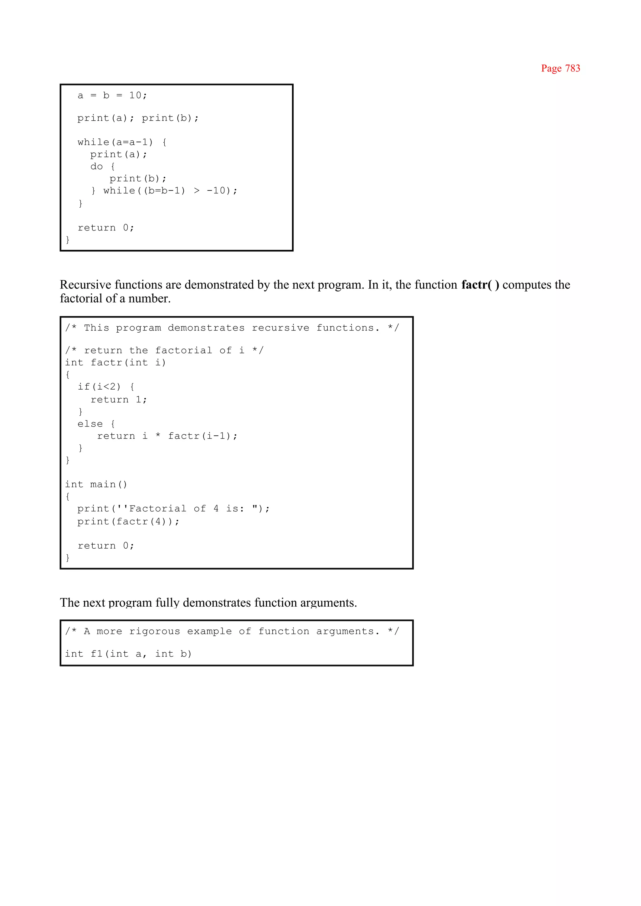 Page 783

    a = b = 10;

    print(a); print(b);

    while(a=a-1) {
      print(a);
      do {
         print(b);
      } while((b=b-1) > -10);
    }

    return 0;
}



Recursive functions are demonstrated by the next program. In it, the function factr( ) computes the
factorial of a number.

/* This program demonstrates recursive functions. */

/* return the factorial of i */
int factr(int i)
{
  if(i<2) {
    return 1;
  }
  else {
     return i * factr(i-1);
  }
}

int main()
{
  print(''Factorial of 4 is: ");
  print(factr(4));

    return 0;
}



The next program fully demonstrates function arguments.

/* A more rigorous example of function arguments. */

int f1(int a, int b)
 