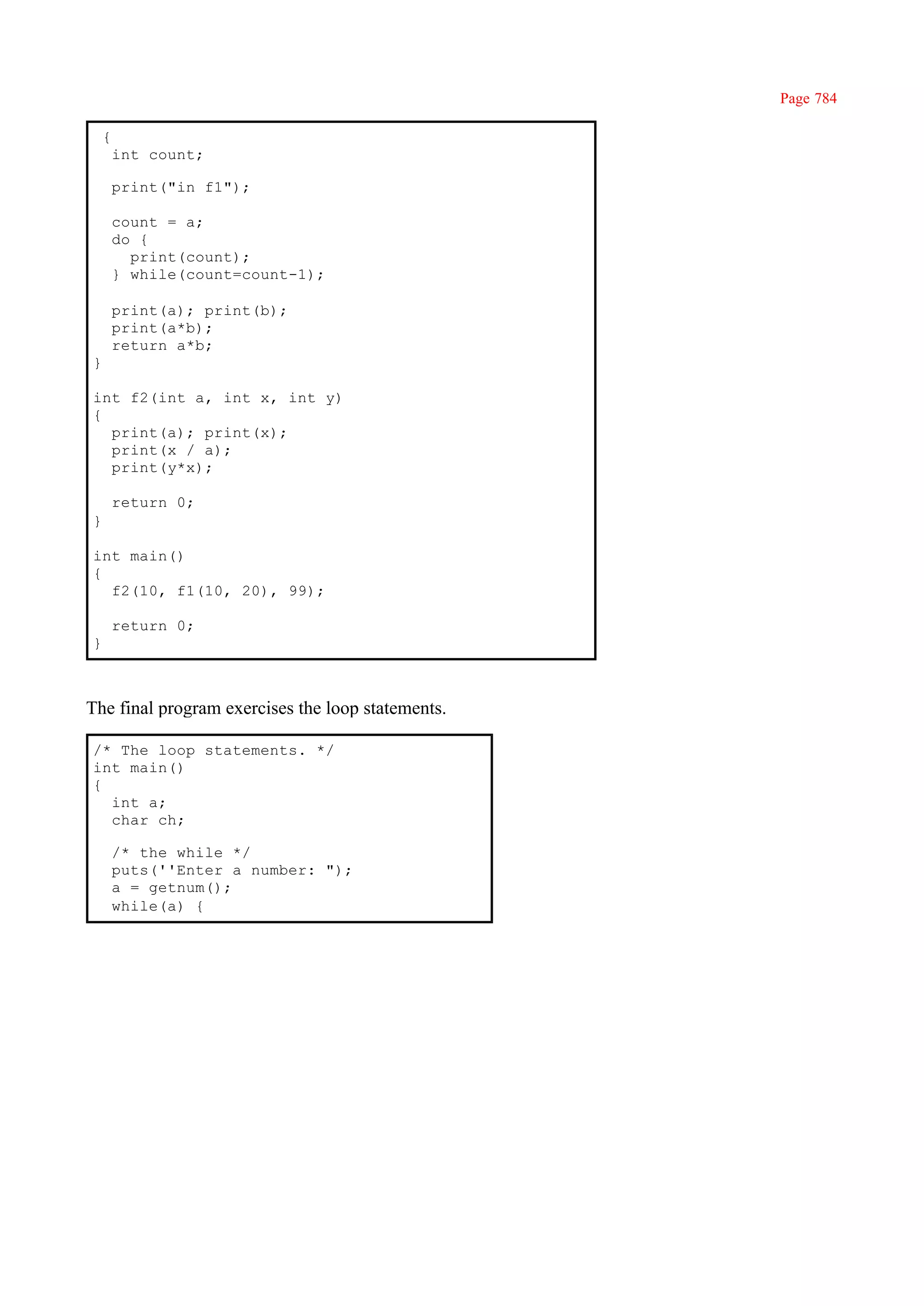 Page 784

    {
        int count;

        print("in f1");

        count = a;
        do {
          print(count);
        } while(count=count-1);

        print(a); print(b);
        print(a*b);
        return a*b;
}

int f2(int a, int x, int y)
{
  print(a); print(x);
  print(x / a);
  print(y*x);

        return 0;
}

int main()
{
  f2(10, f1(10, 20), 99);

        return 0;
}



The final program exercises the loop statements.

/* The loop statements. */
int main()
{
  int a;
  char ch;

        /* the while */
        puts(''Enter a number: ");
        a = getnum();
        while(a) {
 