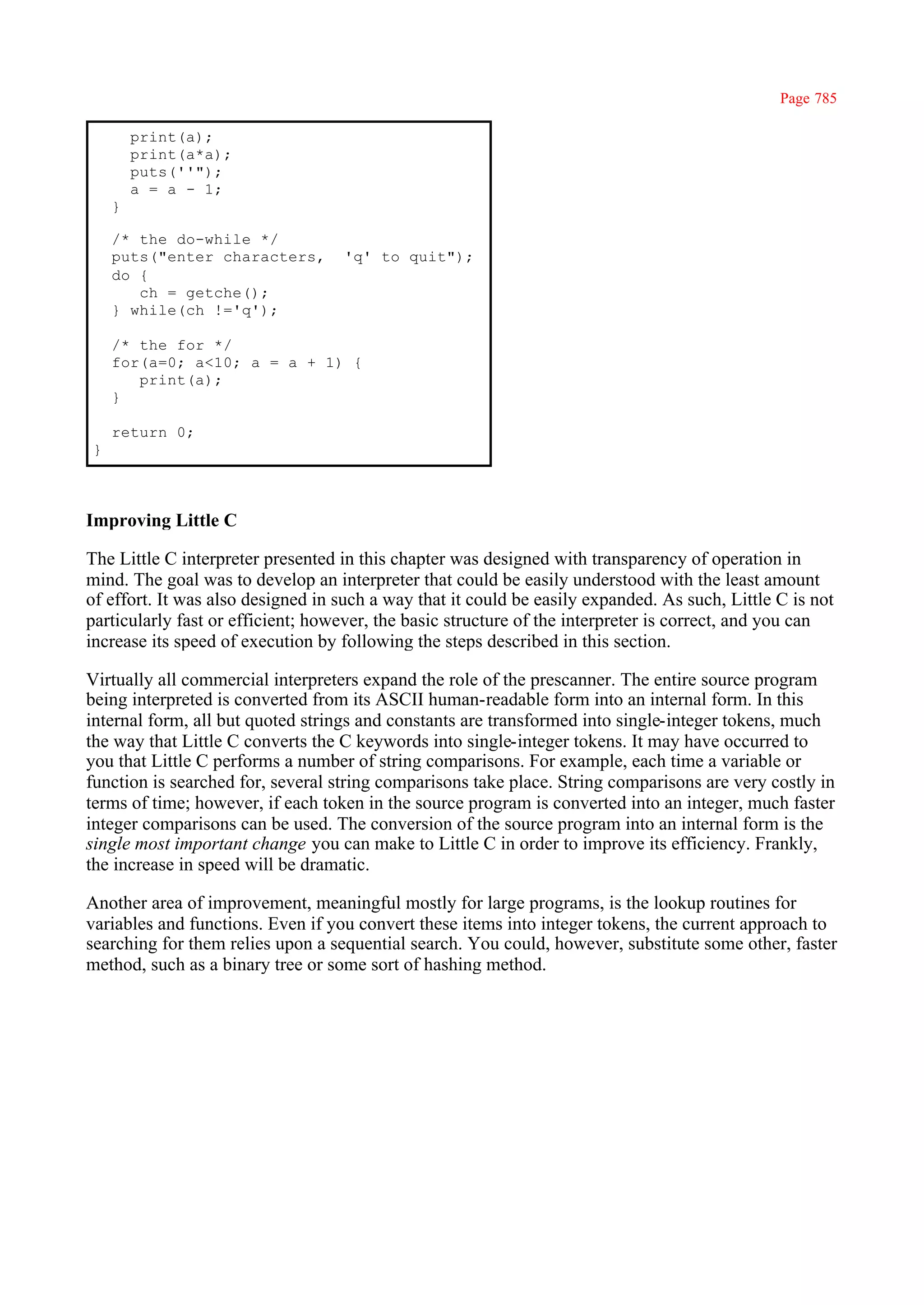 Page 785

        print(a);
        print(a*a);
        puts(''");
        a = a - 1;
    }

    /* the do-while */
    puts("enter characters,        'q' to quit");
    do {
       ch = getche();
    } while(ch !='q');

    /* the for */
    for(a=0; a<10; a = a + 1) {
       print(a);
    }

    return 0;
}



Improving Little C

The Little C interpreter presented in this chapter was designed with transparency of operation in
mind. The goal was to develop an interpreter that could be easily understood with the least amount
of effort. It was also designed in such a way that it could be easily expanded. As such, Little C is not
particularly fast or efficient; however, the basic structure of the interpreter is correct, and you can
increase its speed of execution by following the steps described in this section.

Virtually all commercial interpreters expand the role of the prescanner. The entire source program
being interpreted is converted from its ASCII human-readable form into an internal form. In this
internal form, all but quoted strings and constants are transformed into single-integer tokens, much
the way that Little C converts the C keywords into single-integer tokens. It may have occurred to
you that Little C performs a number of string comparisons. For example, each time a variable or
function is searched for, several string comparisons take place. String comparisons are very costly in
terms of time; however, if each token in the source program is converted into an integer, much faster
integer comparisons can be used. The conversion of the source program into an internal form is the
single most important change you can make to Little C in order to improve its efficiency. Frankly,
the increase in speed will be dramatic.

Another area of improvement, meaningful mostly for large programs, is the lookup routines for
variables and functions. Even if you convert these items into integer tokens, the current approach to
searching for them relies upon a sequential search. You could, however, substitute some other, faster
method, such as a binary tree or some sort of hashing method.
 