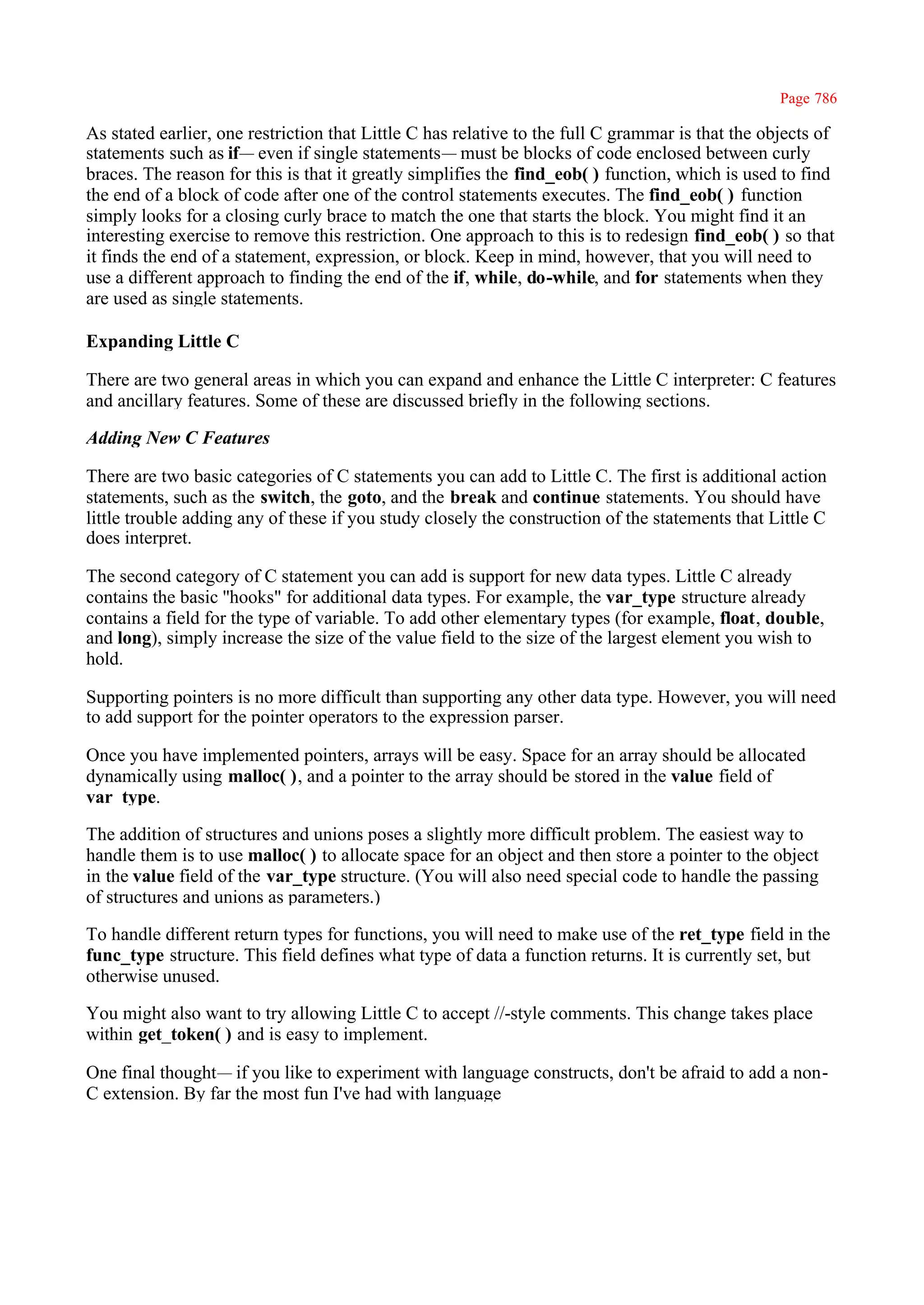 Page 786

As stated earlier, one restriction that Little C has relative to the full C grammar is that the objects of
statements such as if— even if single statements— must be blocks of code enclosed between curly
braces. The reason for this is that it greatly simplifies the find_eob( ) function, which is used to find
the end of a block of code after one of the control statements executes. The find_eob( ) function
simply looks for a closing curly brace to match the one that starts the block. You might find it an
interesting exercise to remove this restriction. One approach to this is to redesign find_eob( ) so that
it finds the end of a statement, expression, or block. Keep in mind, however, that you will need to
use a different approach to finding the end of the if, while, do-while, and for statements when they
are used as single statements.

Expanding Little C

There are two general areas in which you can expand and enhance the Little C interpreter: C features
and ancillary features. Some of these are discussed briefly in the following sections.

Adding New C Features

There are two basic categories of C statements you can add to Little C. The first is additional action
statements, such as the switch, the goto, and the break and continue statements. You should have
little trouble adding any of these if you study closely the construction of the statements that Little C
does interpret.

The second category of C statement you can add is support for new data types. Little C already
contains the basic ''hooks" for additional data types. For example, the var_type structure already
contains a field for the type of variable. To add other elementary types (for example, float, double,
and long), simply increase the size of the value field to the size of the largest element you wish to
hold.

Supporting pointers is no more difficult than supporting any other data type. However, you will need
to add support for the pointer operators to the expression parser.

Once you have implemented pointers, arrays will be easy. Space for an array should be allocated
dynamically using malloc( ), and a pointer to the array should be stored in the value field of
var_type.

The addition of structures and unions poses a slightly more difficult problem. The easiest way to
handle them is to use malloc( ) to allocate space for an object and then store a pointer to the object
in the value field of the var_type structure. (You will also need special code to handle the passing
of structures and unions as parameters.)

To handle different return types for functions, you will need to make use of the ret_type field in the
func_type structure. This field defines what type of data a function returns. It is currently set, but
otherwise unused.

You might also want to try allowing Little C to accept //-style comments. This change takes place
within get_token( ) and is easy to implement.

One final thought— if you like to experiment with language constructs, don't be afraid to add a non-
C extension. By far the most fun I've had with language
 