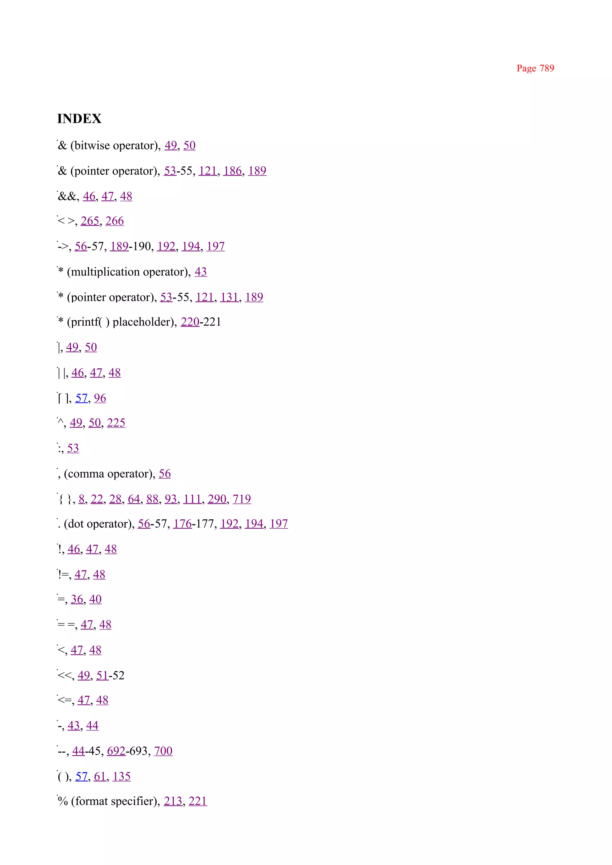 Page 789




INDEX
& (bitwise operator), 49, 50

& (pointer operator), 53-55, 121, 186, 189

&&, 46, 47, 48

< >, 265, 266

->, 56-57, 189-190, 192, 194, 197

* (multiplication operator), 43

* (pointer operator), 53-55, 121, 131, 189

* (printf( ) placeholder), 220-221

|, 49, 50

| |, 46, 47, 48

[ ], 57, 96

^, 49, 50, 225

:, 53

, (comma operator), 56

{ }, 8, 22, 28, 64, 88, 93, 111, 290, 719

. (dot operator), 56-57, 176-177, 192, 194, 197

!, 46, 47, 48

!=, 47, 48

=, 36, 40

= =, 47, 48

<, 47, 48

<<, 49, 51-52

<=, 47, 48

-, 43, 44

--, 44-45, 692-693, 700

( ), 57, 61, 135

% (format specifier), 213, 221
 