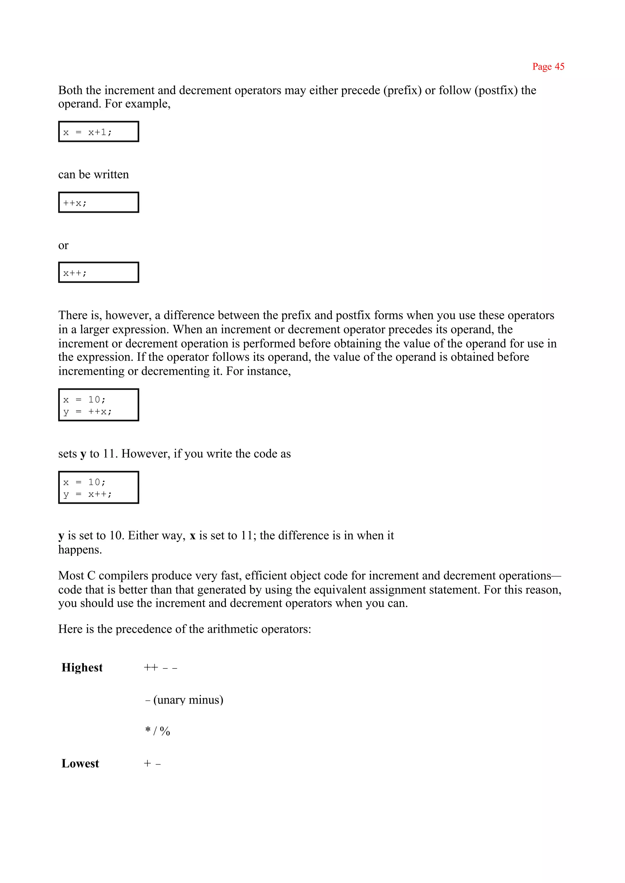 Page 45

Both the increment and decrement operators may either precede (prefix) or follow (postfix) the
operand. For example,

 x = x+1;



can be written

 ++x;



or

 x++;



There is, however, a difference between the prefix and postfix forms when you use these operators
in a larger expression. When an increment or decrement operator precedes its operand, the
increment or decrement operation is performed before obtaining the value of the operand for use in
the expression. If the operator follows its operand, the value of the operand is obtained before
incrementing or decrementing it. For instance,

 x = 10;
 y = ++x;



sets y to 11. However, if you write the code as

 x = 10;
 y = x++;



y is set to 10. Either way, x is set to 11; the difference is in when it
happens.

Most C compilers produce very fast, efficient object code for increment and decrement operations—
code that is better than that generated by using the equivalent assignment statement. For this reason,
you should use the increment and decrement operators when you can.

Here is the precedence of the arithmetic operators:


Highest           ++ ––

                  –(unary minus)

                  */%

Lowest            +–
 