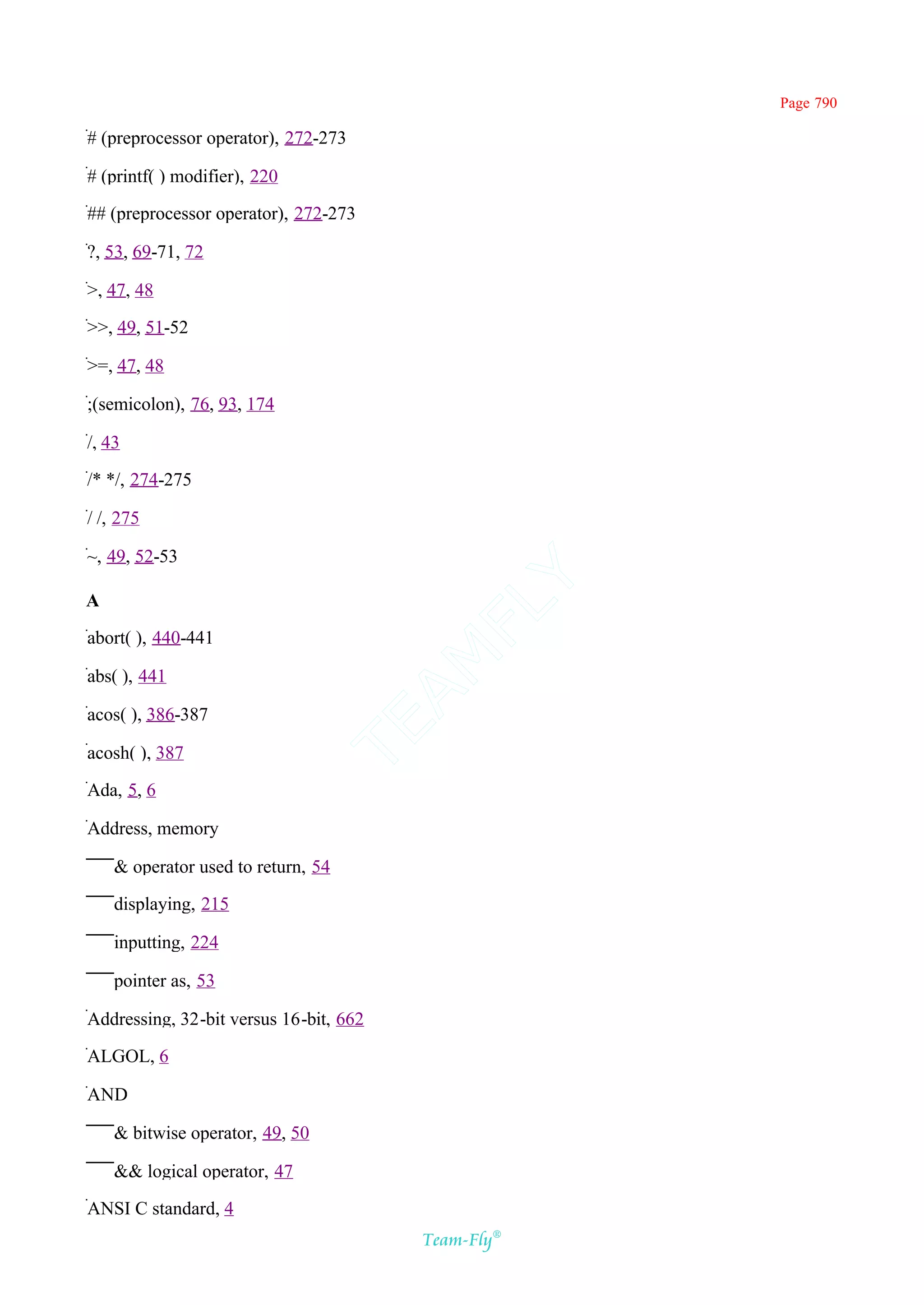 Page 790

# (preprocessor operator), 272-273

# (printf( ) modifier), 220

## (preprocessor operator), 272-273

?, 53, 69-71, 72

>, 47, 48

>>, 49, 51-52

>=, 47, 48

;(semicolon), 76, 93, 174

/, 43

/* */, 274-275

/ /, 275

~, 49, 52-53                                Y
A
                                          FL

abort( ), 440-441
                                        AM


abs( ), 441

acos( ), 386-387
                                 TE




acosh( ), 387

Ada, 5, 6

Address, memory

    & operator used to return, 54

    displaying, 215

    inputting, 224

    pointer as, 53

Addressing, 32-bit versus 16-bit, 662

ALGOL, 6

AND

    & bitwise operator, 49, 50

    && logical operator, 47

ANSI C standard, 4
                                         Team-Fly®
 