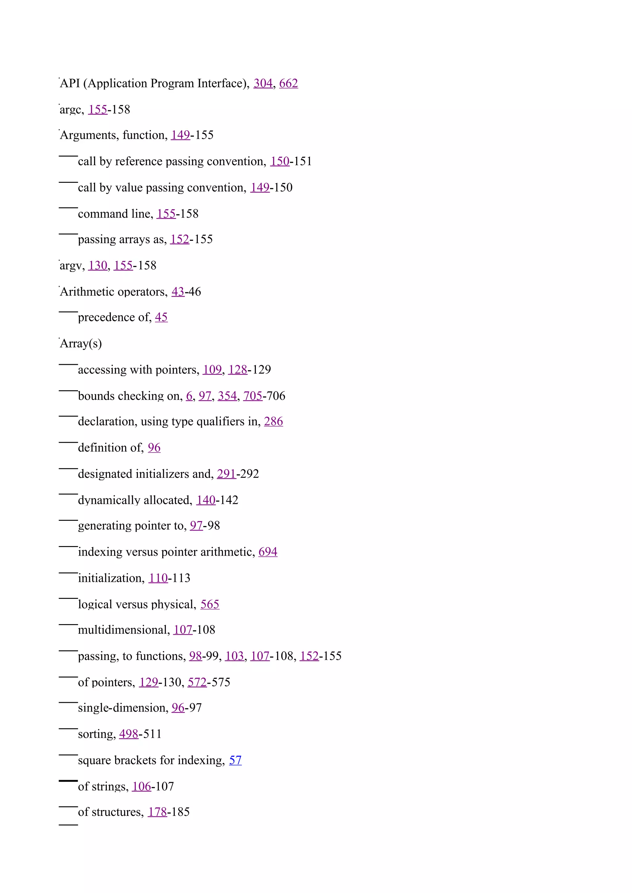 API (Application Program Interface), 304, 662

argc, 155-158

Arguments, function, 149-155

   call by reference passing convention, 150-151

   call by value passing convention, 149-150

   command line, 155-158

   passing arrays as, 152-155

argv, 130, 155-158

Arithmetic operators, 43-46

   precedence of, 45

Array(s)

   accessing with pointers, 109, 128-129

   bounds checking on, 6, 97, 354, 705-706

   declaration, using type qualifiers in, 286

   definition of, 96

   designated initializers and, 291-292

   dynamically allocated, 140-142

   generating pointer to, 97-98

   indexing versus pointer arithmetic, 694

   initialization, 110-113

   logical versus physical, 565

   multidimensional, 107-108

   passing, to functions, 98-99, 103, 107-108, 152-155

   of pointers, 129-130, 572-575

   single-dimension, 96-97

   sorting, 498-511

   square brackets for indexing, 57

   of strings, 106-107

   of structures, 178-185
 