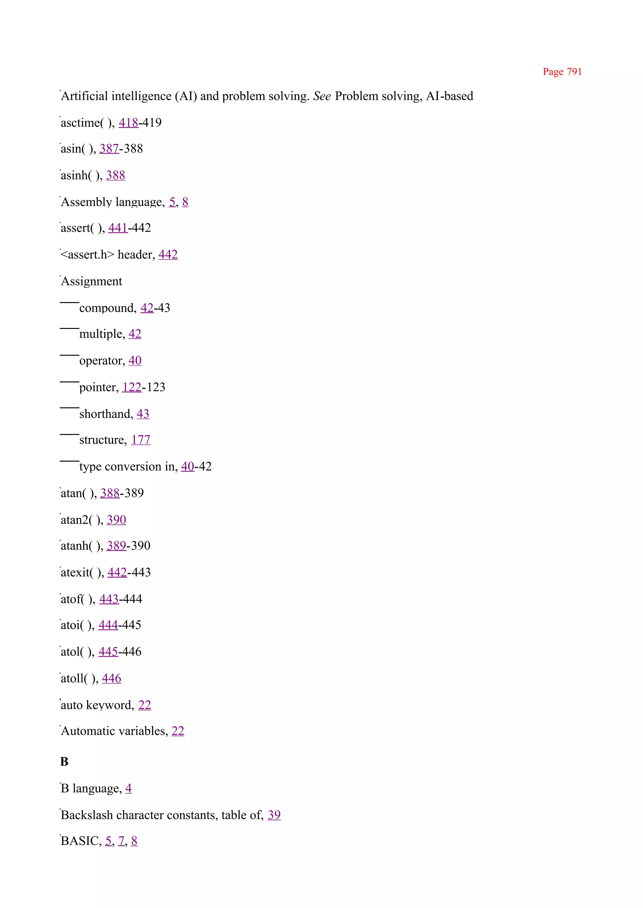 Page 791

Artificial intelligence (AI) and problem solving. See Problem solving, AI-based

asctime( ), 418-419

asin( ), 387-388

asinh( ), 388

Assembly language, 5, 8

assert( ), 441-442

<assert.h> header, 442

Assignment

    compound, 42-43

    multiple, 42

    operator, 40

    pointer, 122-123

    shorthand, 43

    structure, 177

    type conversion in, 40-42

atan( ), 388-389

atan2( ), 390

atanh( ), 389-390

atexit( ), 442-443

atof( ), 443-444

atoi( ), 444-445

atol( ), 445-446

atoll( ), 446

auto keyword, 22

Automatic variables, 22

B

B language, 4

Backslash character constants, table of, 39

BASIC, 5, 7, 8
 
