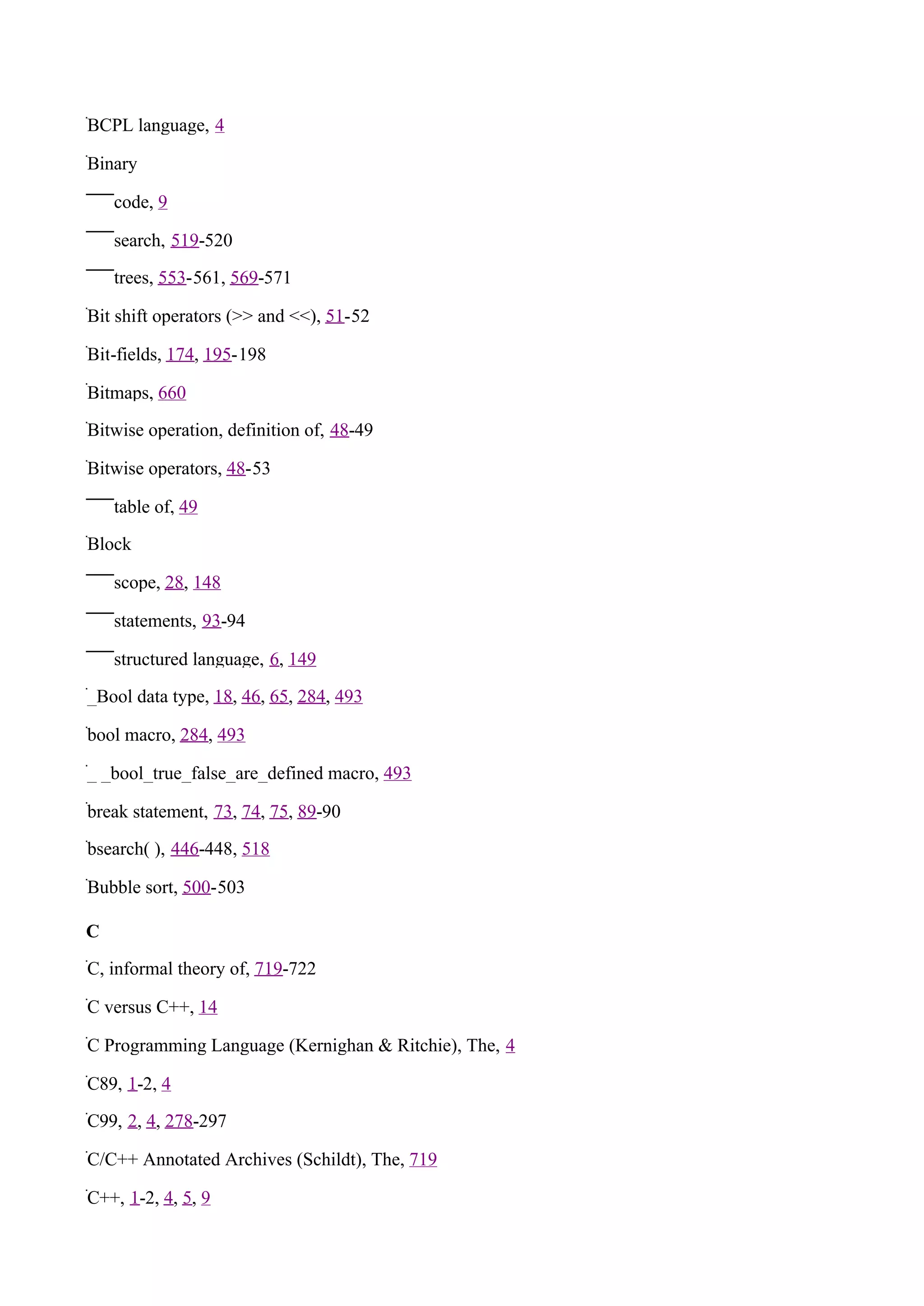 BCPL language, 4

Binary

    code, 9

    search, 519-520

    trees, 553-561, 569-571

Bit shift operators (>> and <<), 51-52

Bit-fields, 174, 195-198

Bitmaps, 660

Bitwise operation, definition of, 48-49

Bitwise operators, 48-53

    table of, 49

Block

    scope, 28, 148

    statements, 93-94

    structured language, 6, 149

_Bool data type, 18, 46, 65, 284, 493

bool macro, 284, 493

_ _bool_true_false_are_defined macro, 493

break statement, 73, 74, 75, 89-90

bsearch( ), 446-448, 518

Bubble sort, 500-503

C

C, informal theory of, 719-722

C versus C++, 14

C Programming Language (Kernighan & Ritchie), The, 4

C89, 1-2, 4

C99, 2, 4, 278-297

C/C++ Annotated Archives (Schildt), The, 719

C++, 1-2, 4, 5, 9
 
