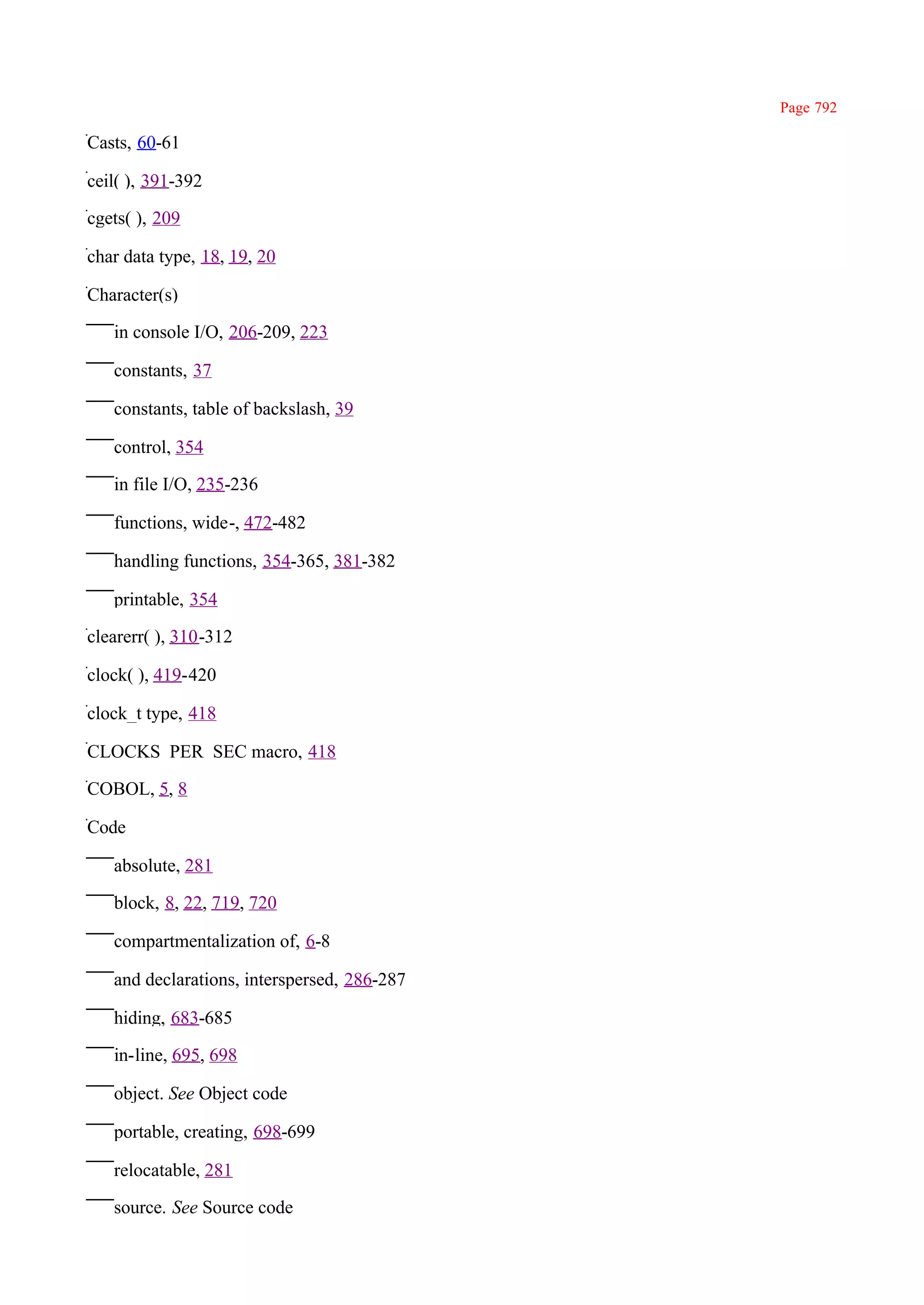 Page 792

Casts, 60-61

ceil( ), 391-392

cgets( ), 209

char data type, 18, 19, 20

Character(s)

   in console I/O, 206-209, 223

   constants, 37

   constants, table of backslash, 39

   control, 354

   in file I/O, 235-236

   functions, wide-, 472-482

   handling functions, 354-365, 381-382

   printable, 354

clearerr( ), 310-312

clock( ), 419-420

clock_t type, 418

CLOCKS_PER_SEC macro, 418

COBOL, 5, 8

Code

   absolute, 281

   block, 8, 22, 719, 720

   compartmentalization of, 6-8

   and declarations, interspersed, 286-287

   hiding, 683-685

   in-line, 695, 698

   object. See Object code

   portable, creating, 698-699

   relocatable, 281

   source. See Source code
 