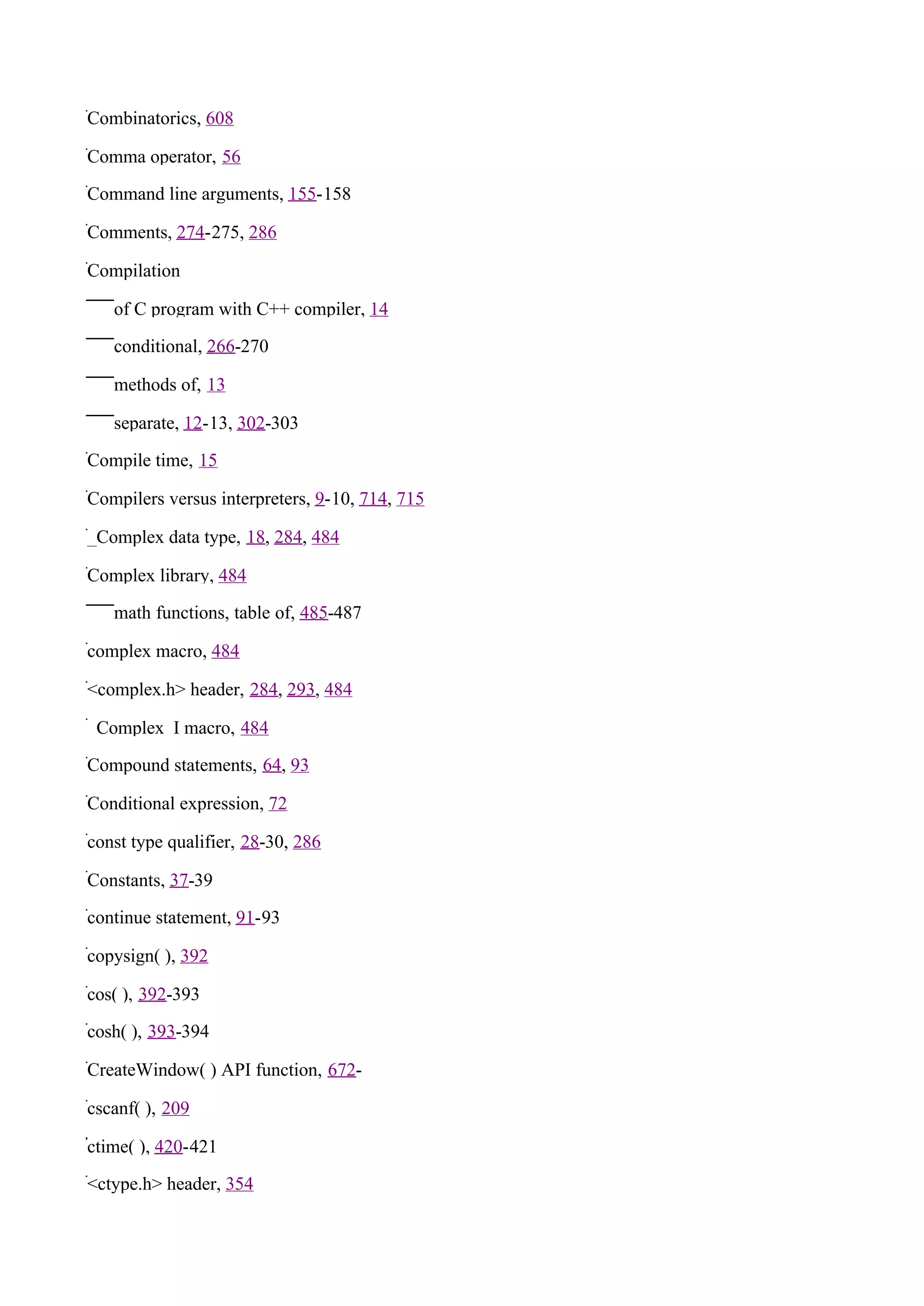 Combinatorics, 608

Comma operator, 56

Command line arguments, 155-158

Comments, 274-275, 286

Compilation

   of C program with C++ compiler, 14

   conditional, 266-270

   methods of, 13

   separate, 12-13, 302-303

Compile time, 15

Compilers versus interpreters, 9-10, 714, 715

_Complex data type, 18, 284, 484

Complex library, 484

   math functions, table of, 485-487

complex macro, 484

<complex.h> header, 284, 293, 484

_Complex_I macro, 484

Compound statements, 64, 93

Conditional expression, 72

const type qualifier, 28-30, 286

Constants, 37-39

continue statement, 91-93

copysign( ), 392

cos( ), 392-393

cosh( ), 393-394

CreateWindow( ) API function, 672-

cscanf( ), 209

ctime( ), 420-421

<ctype.h> header, 354
 