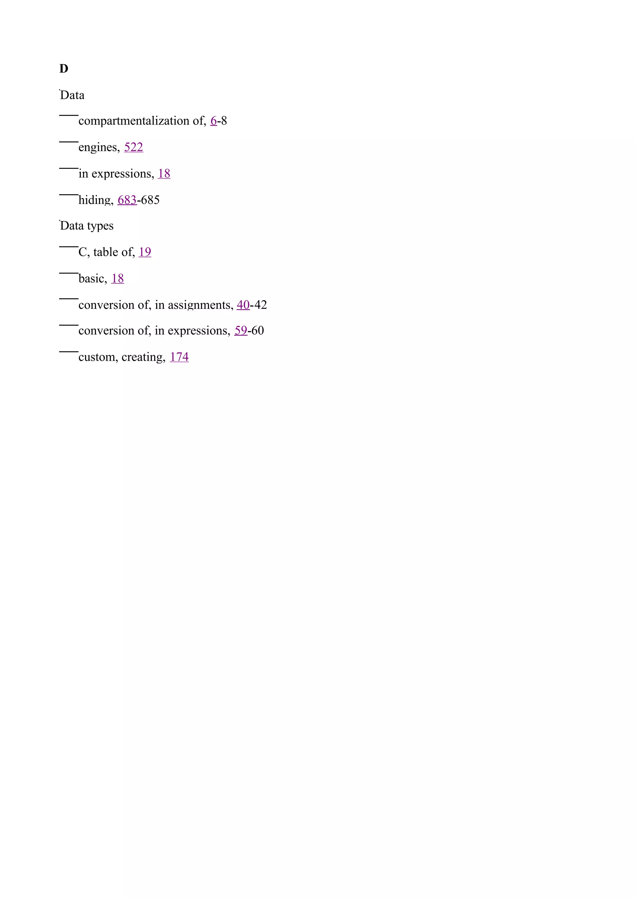 D

Data

    compartmentalization of, 6-8

    engines, 522

    in expressions, 18

    hiding, 683-685

Data types

    C, table of, 19

    basic, 18

    conversion of, in assignments, 40-42

    conversion of, in expressions, 59-60

    custom, creating, 174
 
