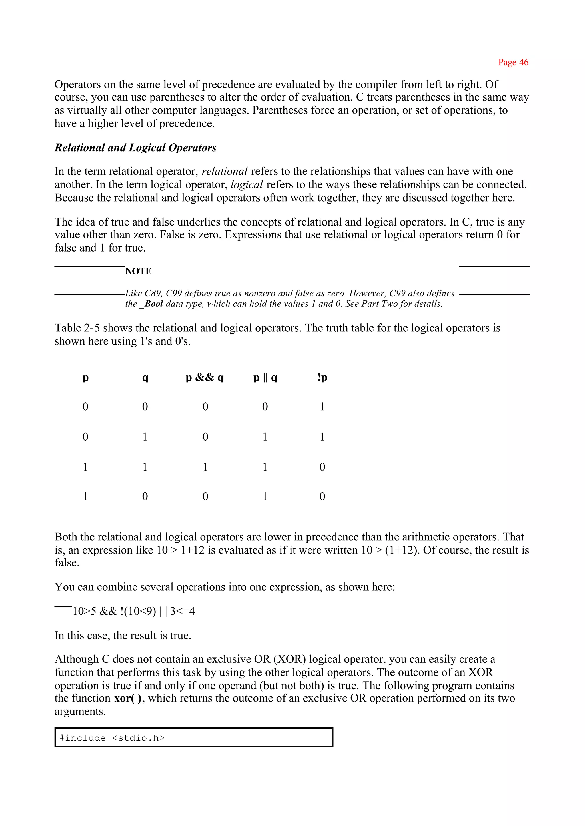 Page 46

Operators on the same level of precedence are evaluated by the compiler from left to right. Of
course, you can use parentheses to alter the order of evaluation. C treats parentheses in the same way
as virtually all other computer languages. Parentheses force an operation, or set of operations, to
have a higher level of precedence.

Relational and Logical Operators

In the term relational operator, relational refers to the relationships that values can have with one
another. In the term logical operator, logical refers to the ways these relationships can be connected.
Because the relational and logical operators often work together, they are discussed together here.

The idea of true and false underlies the concepts of relational and logical operators. In C, true is any
value other than zero. False is zero. Expressions that use relational or logical operators return 0 for
false and 1 for true.
                 NOTE

                 Like C89, C99 defines true as nonzero and false as zero. However, C99 also defines
                 the _Bool data type, which can hold the values 1 and 0. See Part Two for details.

Table 2-5 shows the relational and logical operators. The truth table for the logical operators is
shown here using 1's and 0's.


      p              q          p && q          p || q          !p

      0              0              0              0             1

      0              1              0              1             1

      1              1              1              1             0

      1              0              0              1             0


Both the relational and logical operators are lower in precedence than the arithmetic operators. That
is, an expression like 10 > 1+12 is evaluated as if it were written 10 > (1+12). Of course, the result is
false.

You can combine several operations into one expression, as shown here:

    10>5 && !(10<9) | | 3<=4

In this case, the result is true.

Although C does not contain an exclusive OR (XOR) logical operator, you can easily create a
function that performs this task by using the other logical operators. The outcome of an XOR
operation is true if and only if one operand (but not both) is true. The following program contains
the function xor( ), which returns the outcome of an exclusive OR operation performed on its two
arguments.

 #include <stdio.h>
 