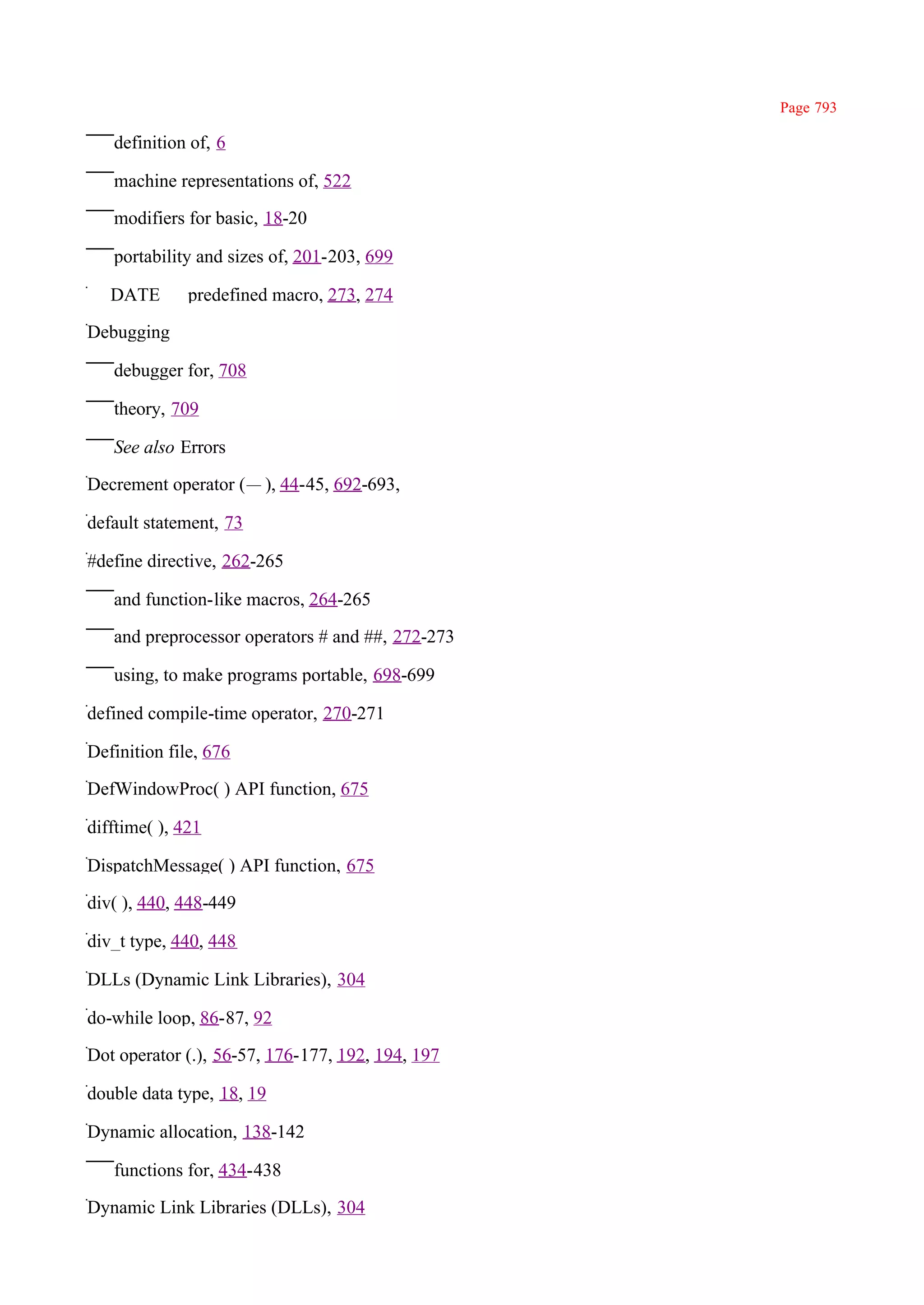 Page 793

   definition of, 6

   machine representations of, 522

   modifiers for basic, 18-20

   portability and sizes of, 201-203, 699

_ _DATE_ _ predefined macro, 273, 274

Debugging

   debugger for, 708

   theory, 709

   See also Errors

Decrement operator (— ), 44-45, 692-693,

default statement, 73

#define directive, 262-265

   and function-like macros, 264-265

   and preprocessor operators # and ##, 272-273

   using, to make programs portable, 698-699

defined compile-time operator, 270-271

Definition file, 676

DefWindowProc( ) API function, 675

difftime( ), 421

DispatchMessage( ) API function, 675

div( ), 440, 448-449

div_t type, 440, 448

DLLs (Dynamic Link Libraries), 304

do-while loop, 86-87, 92

Dot operator (.), 56-57, 176-177, 192, 194, 197

double data type, 18, 19

Dynamic allocation, 138-142

   functions for, 434-438

Dynamic Link Libraries (DLLs), 304
 