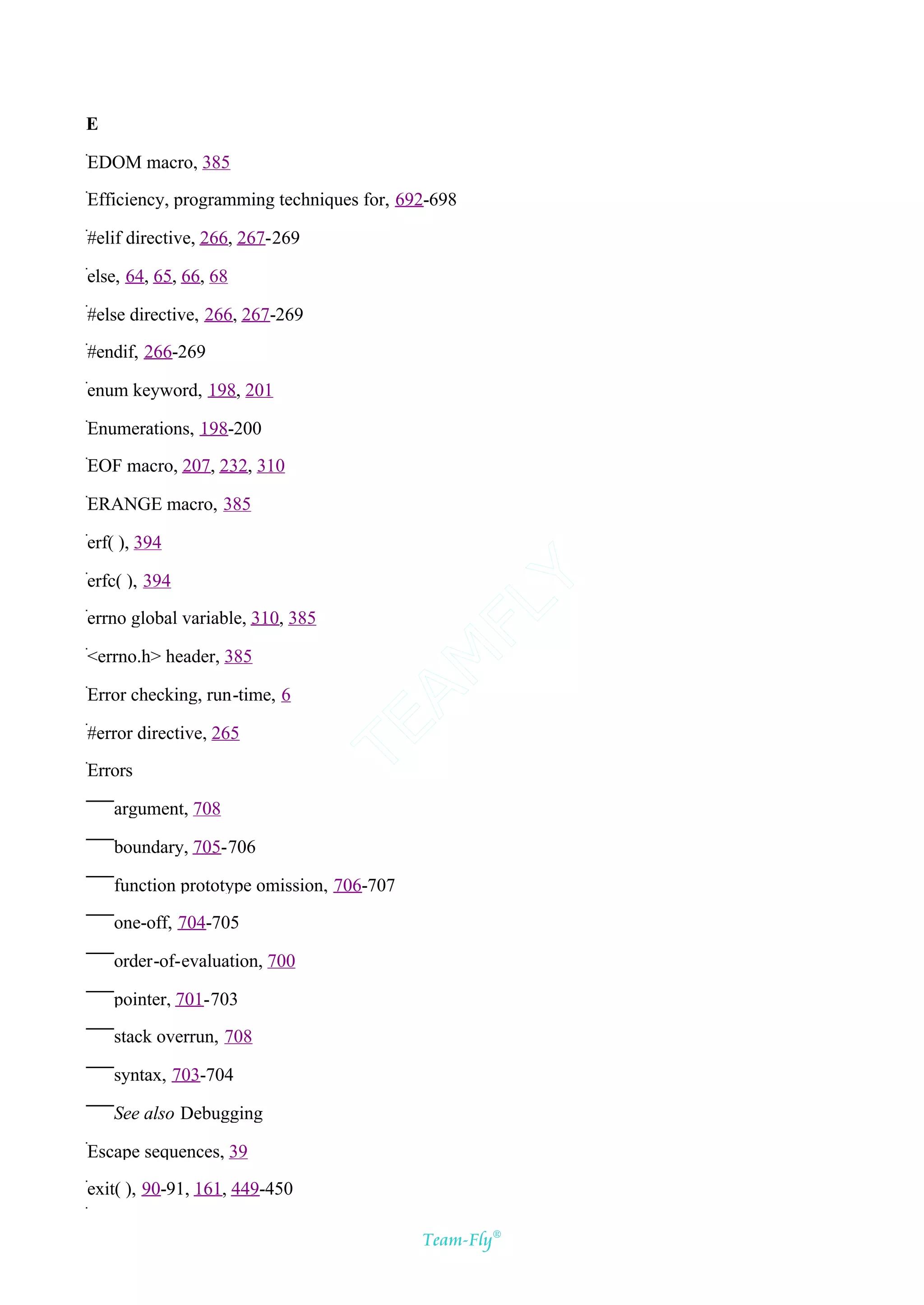 E

EDOM macro, 385

Efficiency, programming techniques for, 692-698

#elif directive, 266, 267-269

else, 64, 65, 66, 68

#else directive, 266, 267-269

#endif, 266-269

enum keyword, 198, 201

Enumerations, 198-200

EOF macro, 207, 232, 310

ERANGE macro, 385

erf( ), 394

erfc( ), 394
                                         Y
                                       FL
errno global variable, 310, 385

<errno.h> header, 385
                                     AM



Error checking, run-time, 6
                                  TE




#error directive, 265

Errors

    argument, 708

    boundary, 705-706

    function prototype omission, 706-707

    one-off, 704-705

    order-of-evaluation, 700

    pointer, 701-703

    stack overrun, 708

    syntax, 703-704

    See also Debugging

Escape sequences, 39

exit( ), 90-91, 161, 449-450

                                           Team-Fly®
 