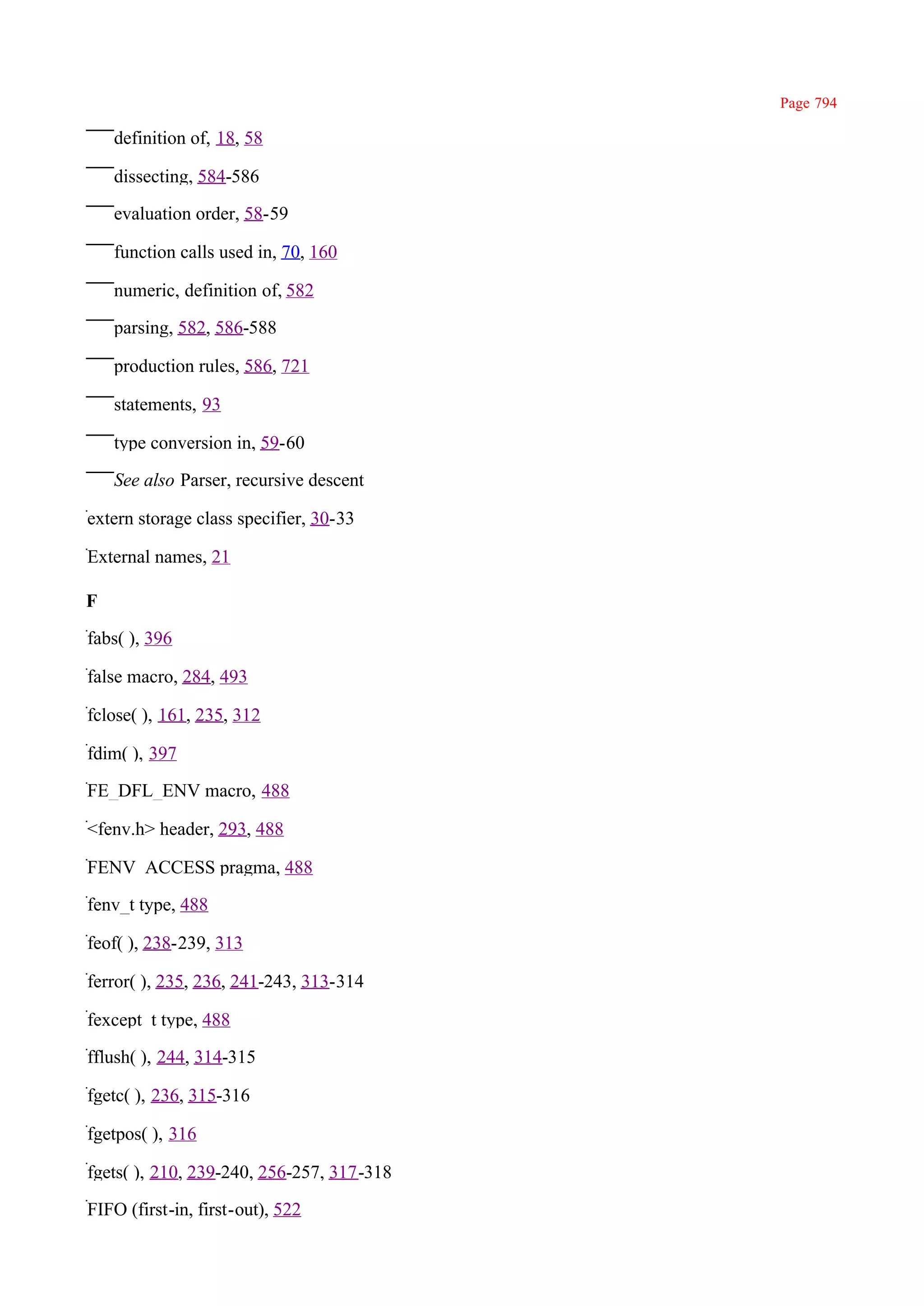 Page 794

    definition of, 18, 58

    dissecting, 584-586

    evaluation order, 58-59

    function calls used in, 70, 160

    numeric, definition of, 582

    parsing, 582, 586-588

    production rules, 586, 721

    statements, 93

    type conversion in, 59-60

    See also Parser, recursive descent

extern storage class specifier, 30-33

External names, 21

F

fabs( ), 396

false macro, 284, 493

fclose( ), 161, 235, 312

fdim( ), 397

FE_DFL_ENV macro, 488

<fenv.h> header, 293, 488

FENV_ACCESS pragma, 488

fenv_t type, 488

feof( ), 238-239, 313

ferror( ), 235, 236, 241-243, 313-314

fexcept_t type, 488

fflush( ), 244, 314-315

fgetc( ), 236, 315-316

fgetpos( ), 316

fgets( ), 210, 239-240, 256-257, 317-318

FIFO (first-in, first-out), 522
 