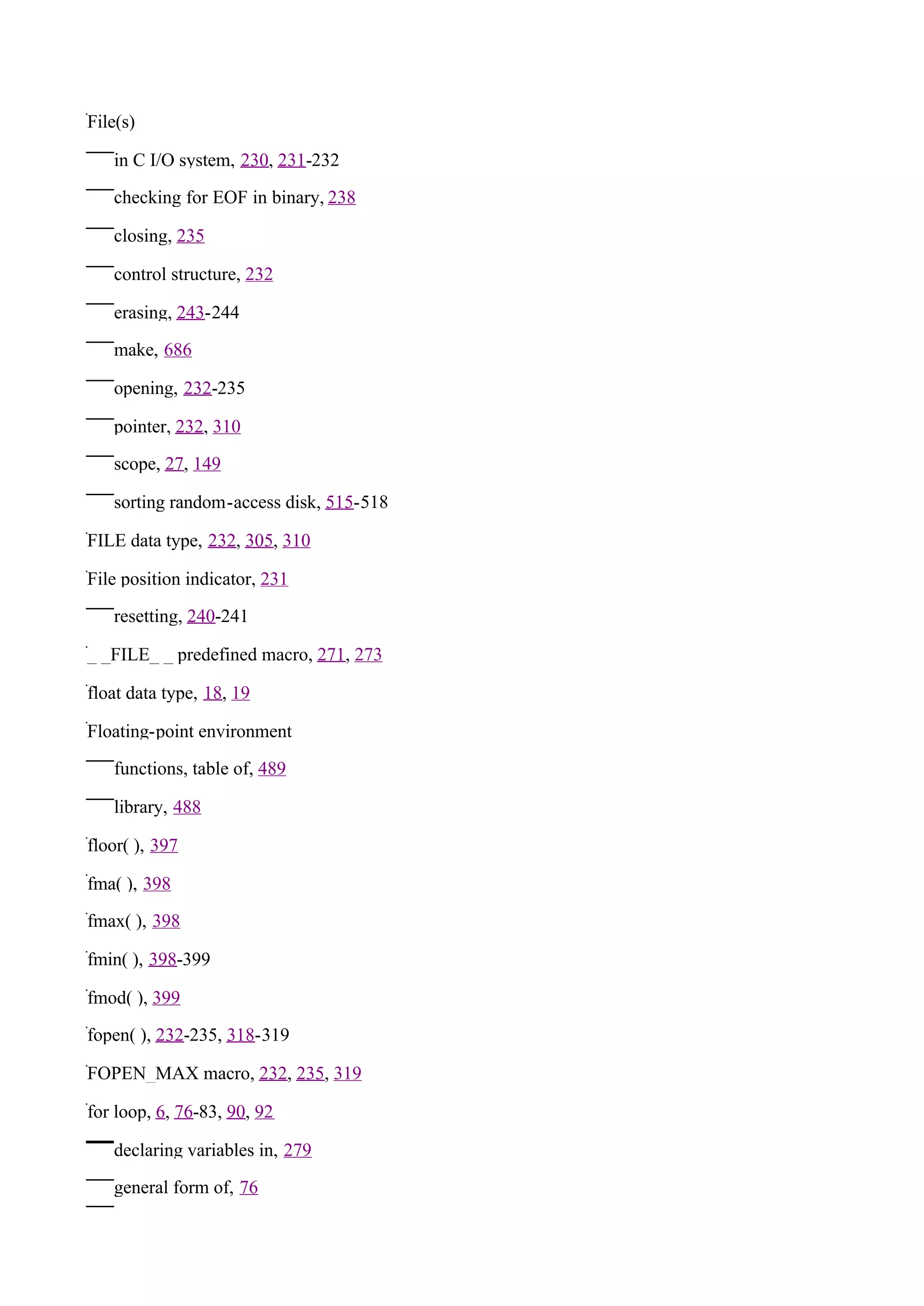 File(s)

   in C I/O system, 230, 231-232

   checking for EOF in binary, 238

   closing, 235

   control structure, 232

   erasing, 243-244

   make, 686

   opening, 232-235

   pointer, 232, 310

   scope, 27, 149

   sorting random-access disk, 515-518

FILE data type, 232, 305, 310

File position indicator, 231

   resetting, 240-241

_ _FILE_ _ predefined macro, 271, 273

float data type, 18, 19

Floating-point environment

   functions, table of, 489

   library, 488

floor( ), 397

fma( ), 398

fmax( ), 398

fmin( ), 398-399

fmod( ), 399

fopen( ), 232-235, 318-319

FOPEN_MAX macro, 232, 235, 319

for loop, 6, 76-83, 90, 92

   declaring variables in, 279

   general form of, 76
 