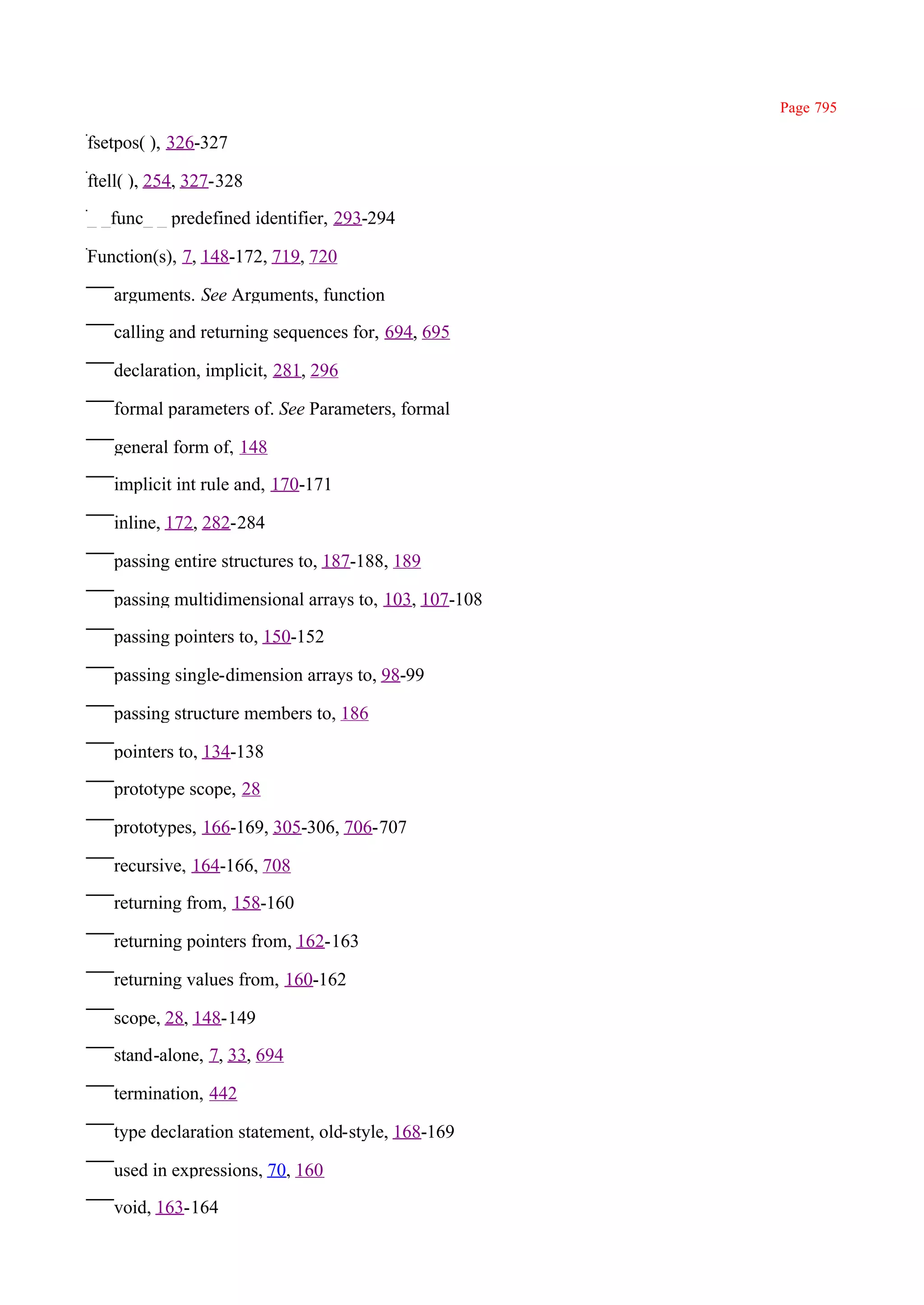 Page 795

fsetpos( ), 326-327

ftell( ), 254, 327-328

_ _func_ _ predefined identifier, 293-294

Function(s), 7, 148-172, 719, 720

   arguments. See Arguments, function

   calling and returning sequences for, 694, 695

   declaration, implicit, 281, 296

   formal parameters of. See Parameters, formal

   general form of, 148

   implicit int rule and, 170-171

   inline, 172, 282-284

   passing entire structures to, 187-188, 189

   passing multidimensional arrays to, 103, 107-108

   passing pointers to, 150-152

   passing single-dimension arrays to, 98-99

   passing structure members to, 186

   pointers to, 134-138

   prototype scope, 28

   prototypes, 166-169, 305-306, 706-707

   recursive, 164-166, 708

   returning from, 158-160

   returning pointers from, 162-163

   returning values from, 160-162

   scope, 28, 148-149

   stand-alone, 7, 33, 694

   termination, 442

   type declaration statement, old-style, 168-169

   used in expressions, 70, 160

   void, 163-164
 