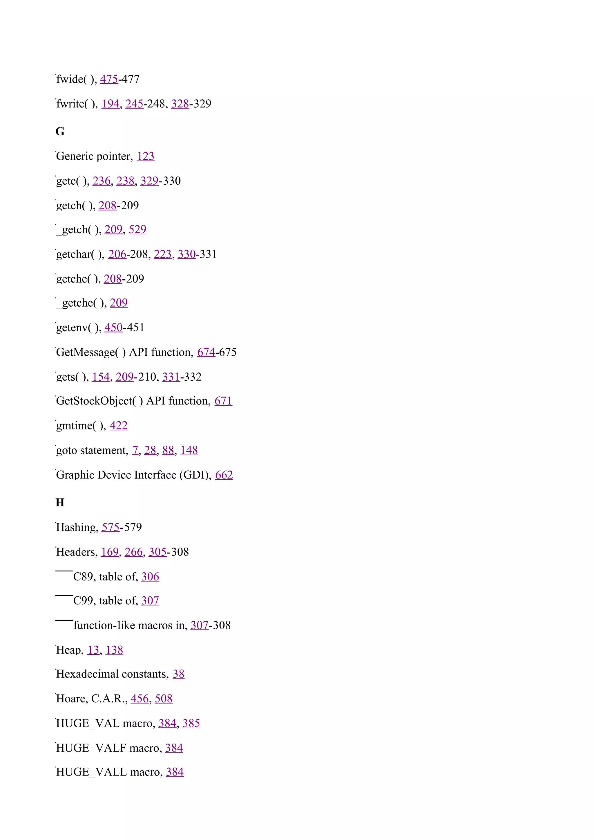 fwide( ), 475-477

fwrite( ), 194, 245-248, 328-329

G

Generic pointer, 123

getc( ), 236, 238, 329-330

getch( ), 208-209

_getch( ), 209, 529

getchar( ), 206-208, 223, 330-331

getche( ), 208-209

_getche( ), 209

getenv( ), 450-451

GetMessage( ) API function, 674-675

gets( ), 154, 209-210, 331-332

GetStockObject( ) API function, 671

gmtime( ), 422

goto statement, 7, 28, 88, 148

Graphic Device Interface (GDI), 662

H

Hashing, 575-579

Headers, 169, 266, 305-308

    C89, table of, 306

    C99, table of, 307

    function-like macros in, 307-308

Heap, 13, 138

Hexadecimal constants, 38

Hoare, C.A.R., 456, 508

HUGE_VAL macro, 384, 385

HUGE_VALF macro, 384

HUGE_VALL macro, 384
 