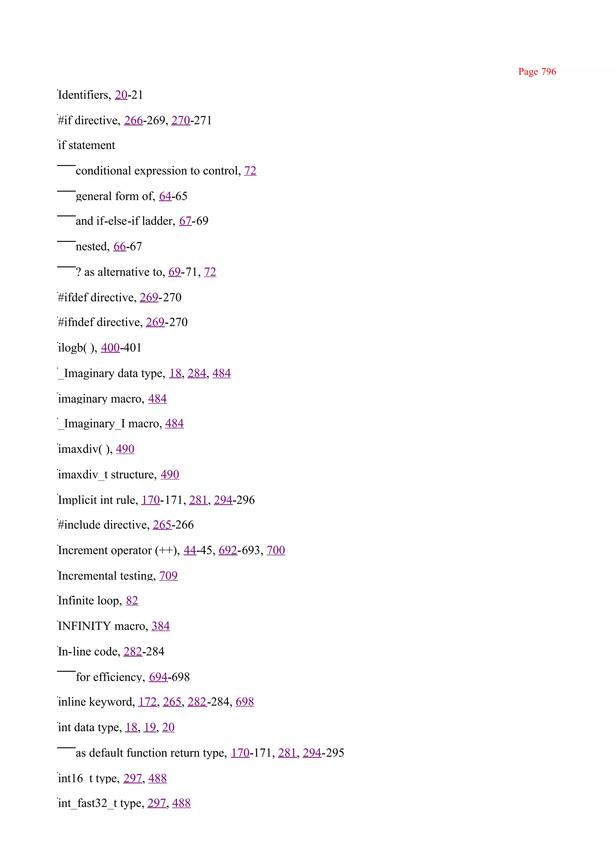 Page 796

Identifiers, 20-21

#if directive, 266-269, 270-271

if statement

   conditional expression to control, 72

   general form of, 64-65

   and if-else-if ladder, 67-69

   nested, 66-67

   ? as alternative to, 69-71, 72

#ifdef directive, 269-270

#ifndef directive, 269-270

ilogb( ), 400-401

_Imaginary data type, 18, 284, 484

imaginary macro, 484

_Imaginary_I macro, 484

imaxdiv( ), 490

imaxdiv_t structure, 490

Implicit int rule, 170-171, 281, 294-296

#include directive, 265-266

Increment operator (++), 44-45, 692-693, 700

Incremental testing, 709

Infinite loop, 82

INFINITY macro, 384

In-line code, 282-284

   for efficiency, 694-698

inline keyword, 172, 265, 282-284, 698

int data type, 18, 19, 20

   as default function return type, 170-171, 281, 294-295

int16_t type, 297, 488

int_fast32_t type, 297, 488
 