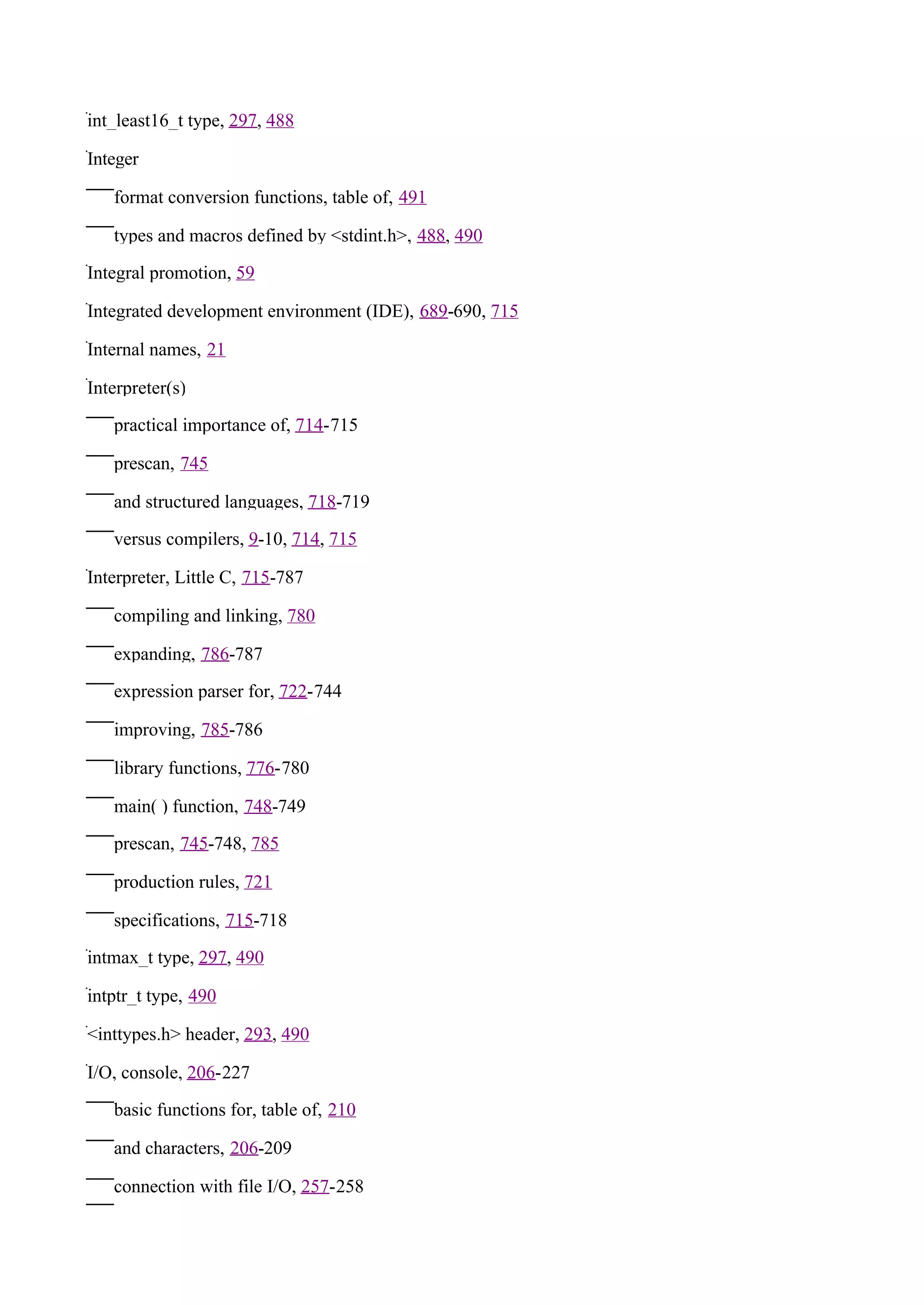 int_least16_t type, 297, 488

Integer

   format conversion functions, table of, 491

   types and macros defined by <stdint.h>, 488, 490

Integral promotion, 59

Integrated development environment (IDE), 689-690, 715

Internal names, 21

Interpreter(s)

   practical importance of, 714-715

   prescan, 745

   and structured languages, 718-719

   versus compilers, 9-10, 714, 715

Interpreter, Little C, 715-787

   compiling and linking, 780

   expanding, 786-787

   expression parser for, 722-744

   improving, 785-786

   library functions, 776-780

   main( ) function, 748-749

   prescan, 745-748, 785

   production rules, 721

   specifications, 715-718

intmax_t type, 297, 490

intptr_t type, 490

<inttypes.h> header, 293, 490

I/O, console, 206-227

   basic functions for, table of, 210

   and characters, 206-209

   connection with file I/O, 257-258
 