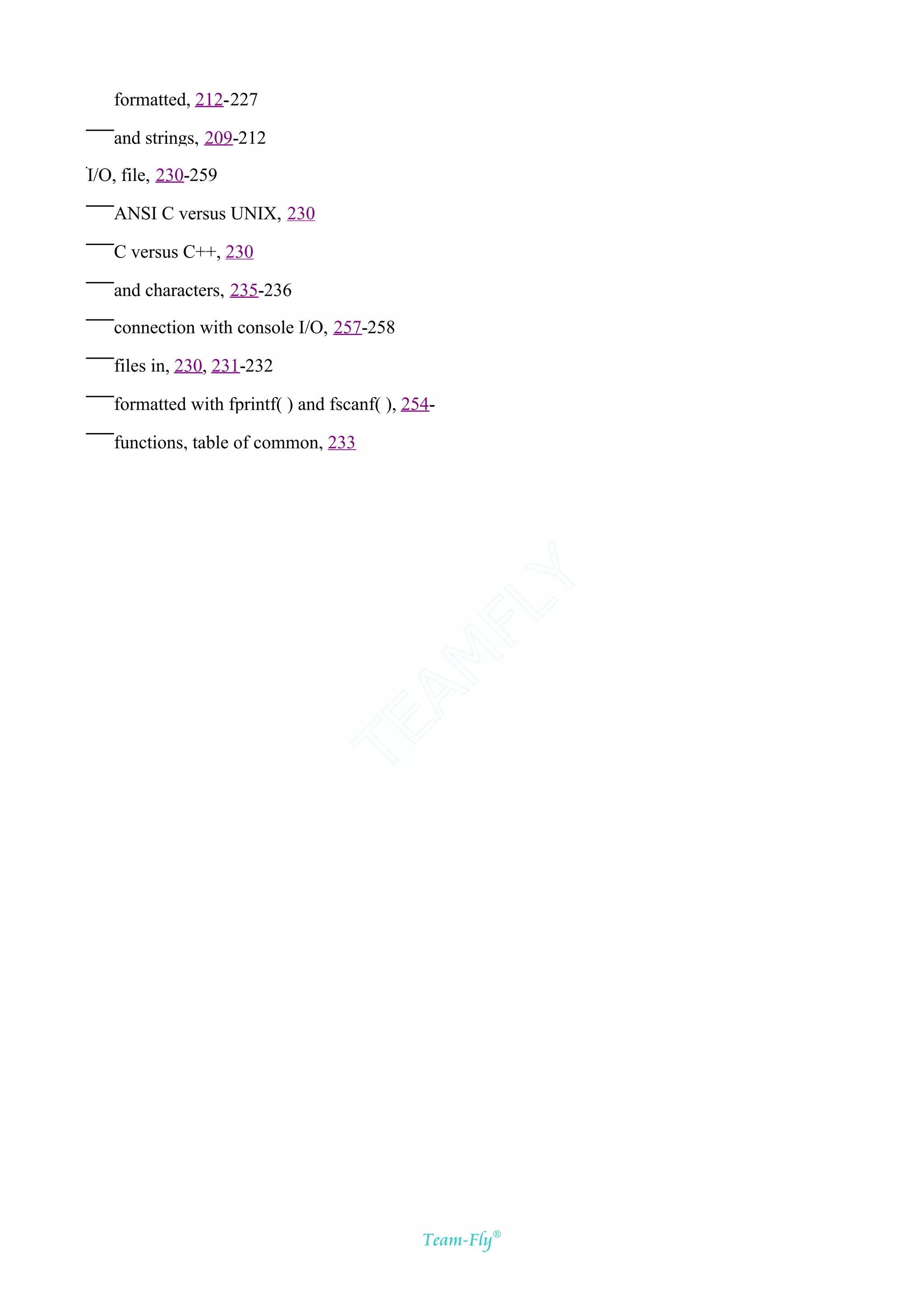 formatted, 212-227

   and strings, 209-212

I/O, file, 230-259

   ANSI C versus UNIX, 230

   C versus C++, 230

   and characters, 235-236

   connection with console I/O, 257-258

   files in, 230, 231-232

   formatted with fprintf( ) and fscanf( ), 254-

   functions, table of common, 233




                                           Y
                                         FL
                                       AM
                               TE




                                              Team-Fly®
 