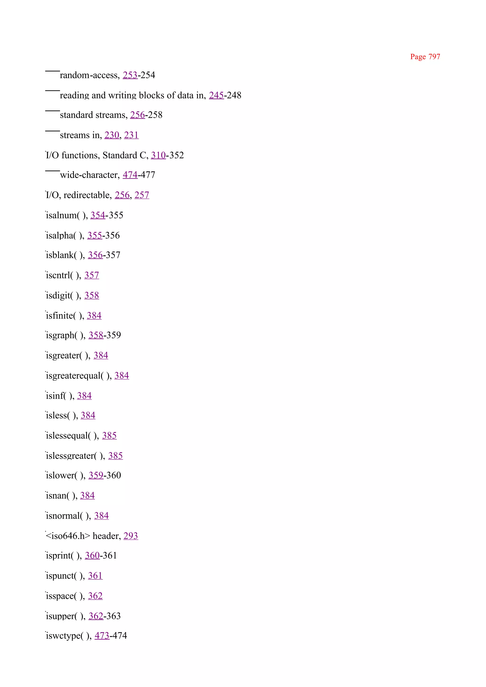 Page 797

    random-access, 253-254

    reading and writing blocks of data in, 245-248

    standard streams, 256-258

    streams in, 230, 231

I/O functions, Standard C, 310-352

    wide-character, 474-477

I/O, redirectable, 256, 257

isalnum( ), 354-355

isalpha( ), 355-356

isblank( ), 356-357

iscntrl( ), 357

isdigit( ), 358

isfinite( ), 384

isgraph( ), 358-359

isgreater( ), 384

isgreaterequal( ), 384

isinf( ), 384

isless( ), 384

islessequal( ), 385

islessgreater( ), 385

islower( ), 359-360

isnan( ), 384

isnormal( ), 384

<iso646.h> header, 293

isprint( ), 360-361

ispunct( ), 361

isspace( ), 362

isupper( ), 362-363

iswctype( ), 473-474
 