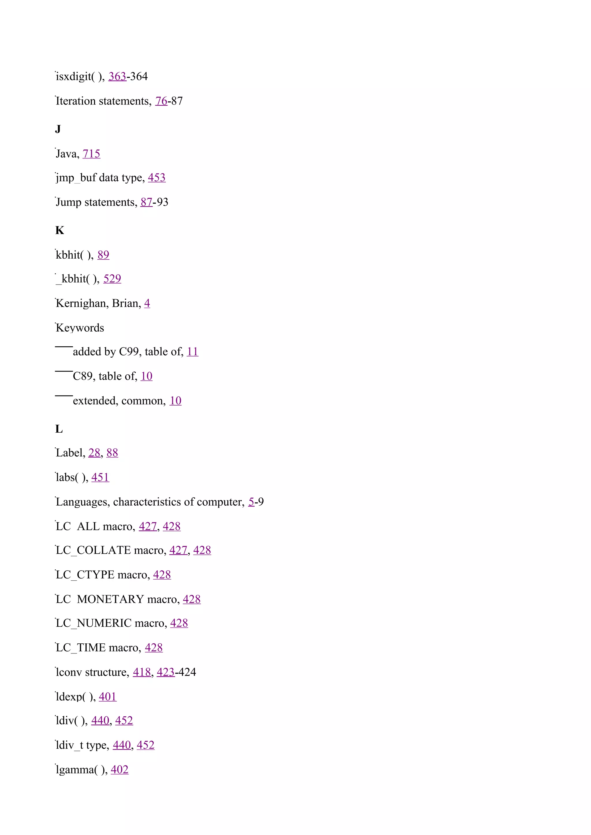 isxdigit( ), 363-364

Iteration statements, 76-87

J

Java, 715

jmp_buf data type, 453

Jump statements, 87-93

K

kbhit( ), 89

_kbhit( ), 529

Kernighan, Brian, 4

Keywords

    added by C99, table of, 11

    C89, table of, 10

    extended, common, 10

L

Label, 28, 88

labs( ), 451

Languages, characteristics of computer, 5-9

LC_ALL macro, 427, 428

LC_COLLATE macro, 427, 428

LC_CTYPE macro, 428

LC_MONETARY macro, 428

LC_NUMERIC macro, 428

LC_TIME macro, 428

lconv structure, 418, 423-424

ldexp( ), 401

ldiv( ), 440, 452

ldiv_t type, 440, 452

lgamma( ), 402
 