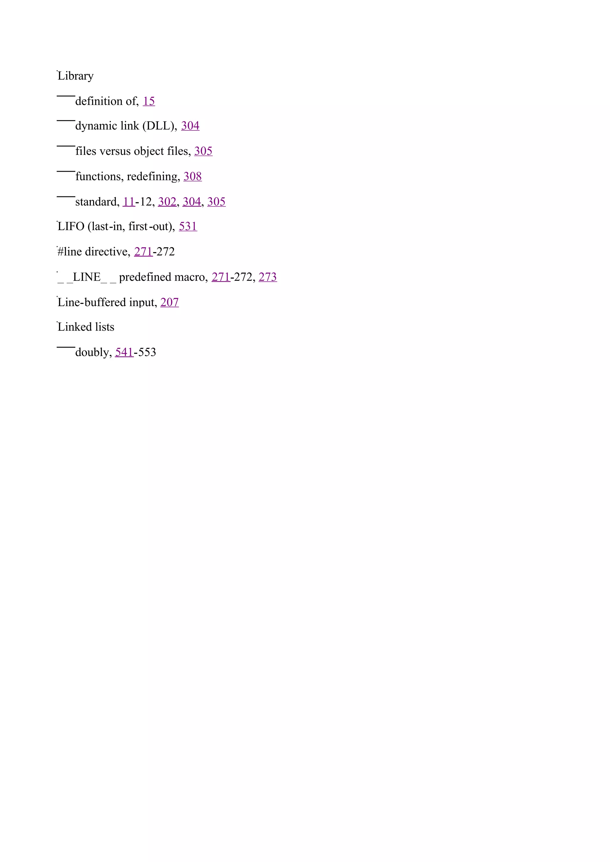 Library

   definition of, 15

   dynamic link (DLL), 304

   files versus object files, 305

   functions, redefining, 308

   standard, 11-12, 302, 304, 305

LIFO (last-in, first -out), 531

#line directive, 271-272

_ _LINE_ _ predefined macro, 271-272, 273

Line-buffered input, 207

Linked lists

   doubly, 541-553
 