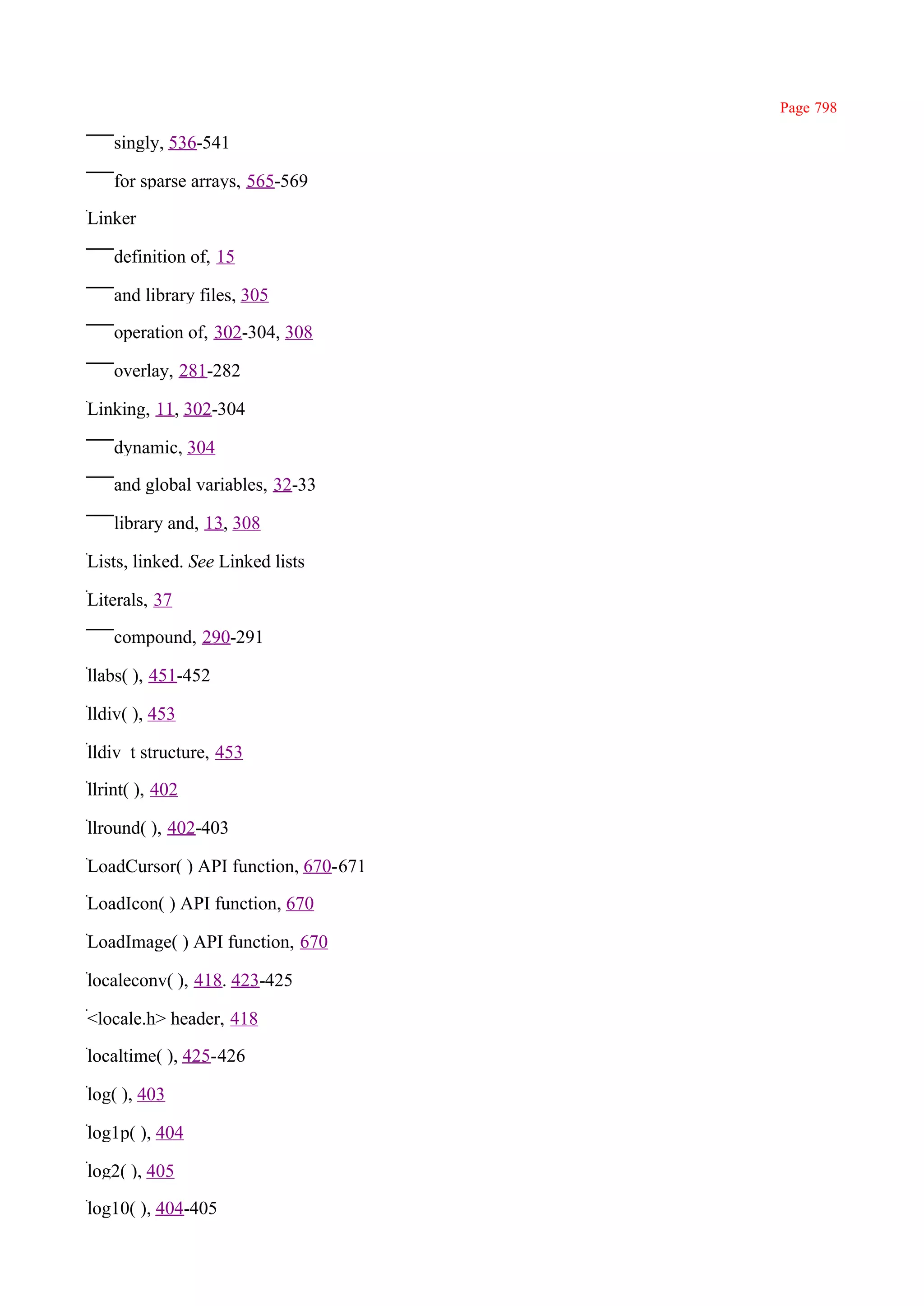 Page 798

    singly, 536-541

    for sparse arrays, 565-569

Linker

    definition of, 15

    and library files, 305

    operation of, 302-304, 308

    overlay, 281-282

Linking, 11, 302-304

    dynamic, 304

    and global variables, 32-33

    library and, 13, 308

Lists, linked. See Linked lists

Literals, 37

    compound, 290-291

llabs( ), 451-452

lldiv( ), 453

lldiv_t structure, 453

llrint( ), 402

llround( ), 402-403

LoadCursor( ) API function, 670-671

LoadIcon( ) API function, 670

LoadImage( ) API function, 670

localeconv( ), 418. 423-425

<locale.h> header, 418

localtime( ), 425-426

log( ), 403

log1p( ), 404

log2( ), 405

log10( ), 404-405
 