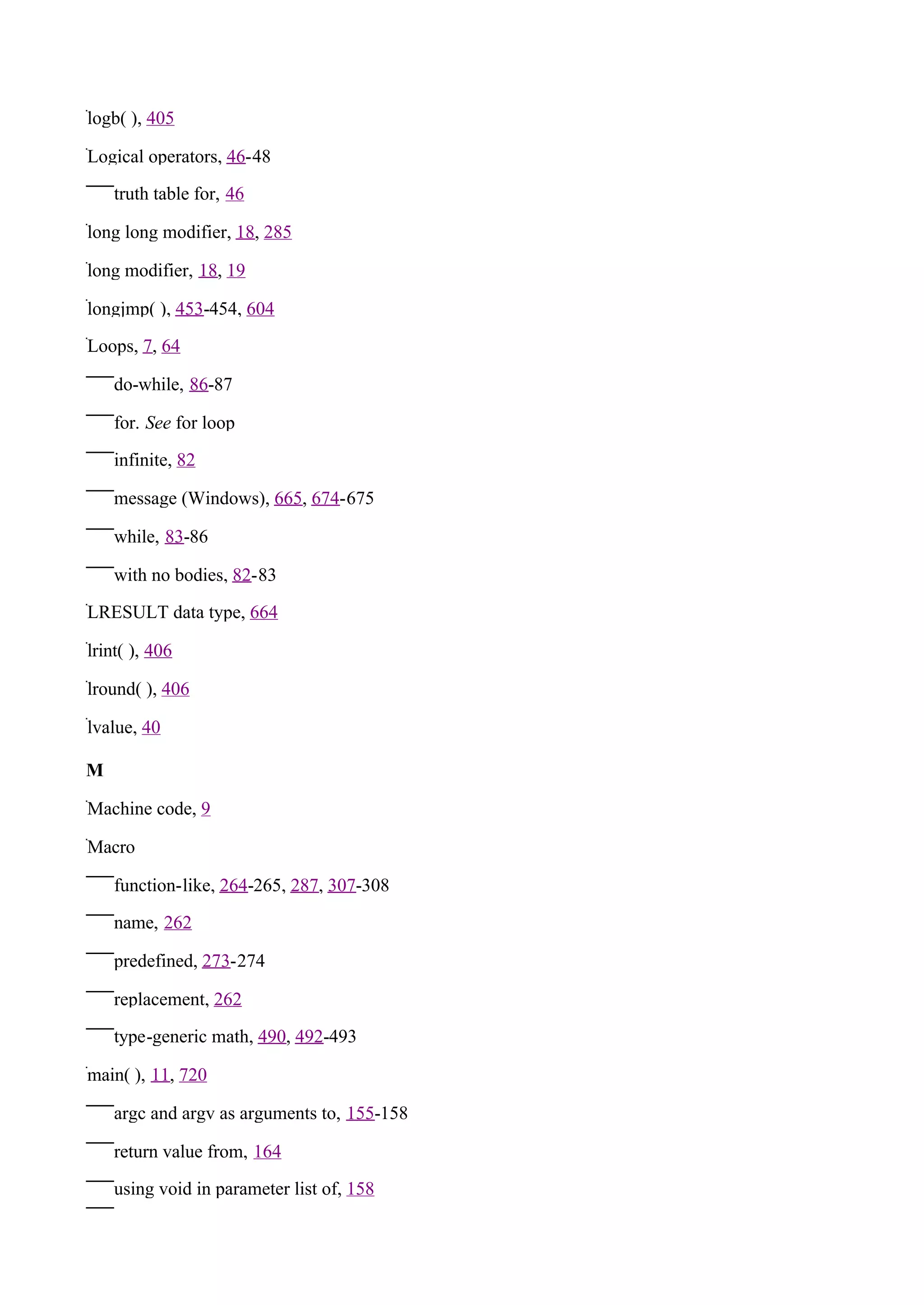 logb( ), 405

Logical operators, 46-48

    truth table for, 46

long long modifier, 18, 285

long modifier, 18, 19

longjmp( ), 453-454, 604

Loops, 7, 64

    do-while, 86-87

    for. See for loop

    infinite, 82

    message (Windows), 665, 674-675

    while, 83-86

    with no bodies, 82-83

LRESULT data type, 664

lrint( ), 406

lround( ), 406

lvalue, 40

M

Machine code, 9

Macro

    function-like, 264-265, 287, 307-308

    name, 262

    predefined, 273-274

    replacement, 262

    type-generic math, 490, 492-493

main( ), 11, 720

    argc and argv as arguments to, 155-158

    return value from, 164

    using void in parameter list of, 158
 