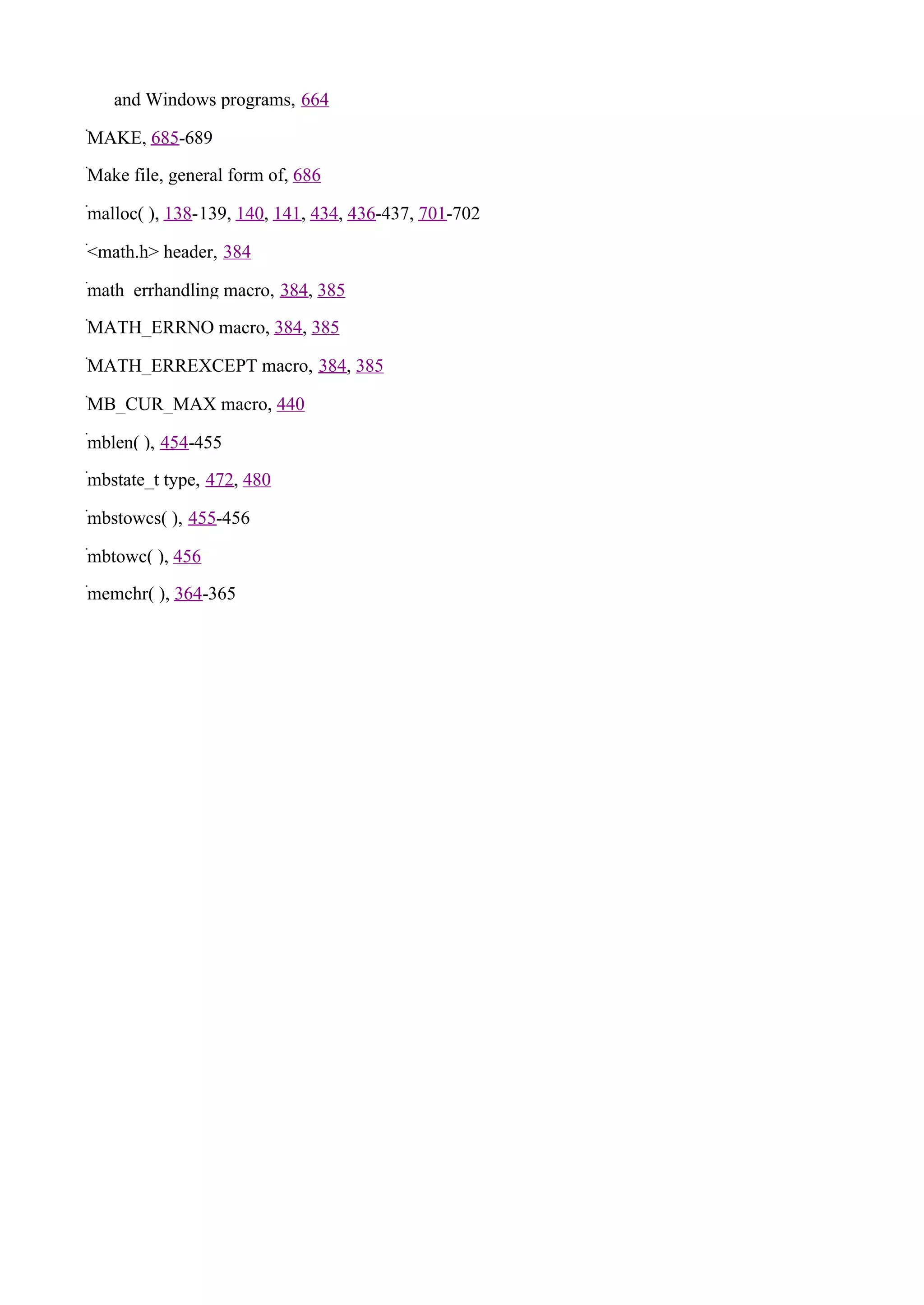 and Windows programs, 664

MAKE, 685-689

Make file, general form of, 686

malloc( ), 138-139, 140, 141, 434, 436-437, 701-702

<math.h> header, 384

math_errhandling macro, 384, 385

MATH_ERRNO macro, 384, 385

MATH_ERREXCEPT macro, 384, 385

MB_CUR_MAX macro, 440

mblen( ), 454-455

mbstate_t type, 472, 480

mbstowcs( ), 455-456

mbtowc( ), 456

memchr( ), 364-365
 