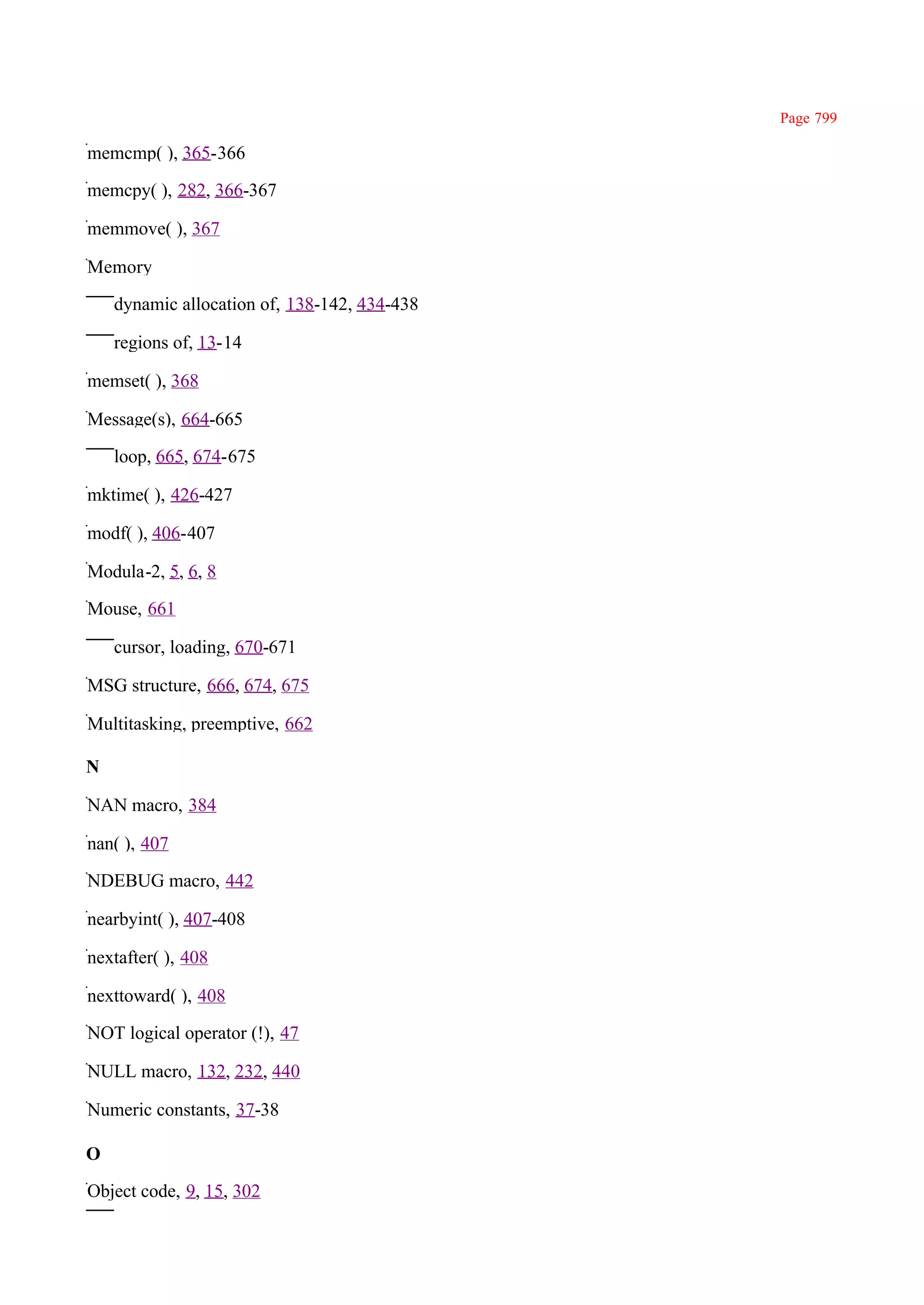 Page 799

memcmp( ), 365-366

memcpy( ), 282, 366-367

memmove( ), 367

Memory

    dynamic allocation of, 138-142, 434-438

    regions of, 13-14

memset( ), 368

Message(s), 664-665

    loop, 665, 674-675

mktime( ), 426-427

modf( ), 406-407

Modula-2, 5, 6, 8

Mouse, 661

    cursor, loading, 670-671

MSG structure, 666, 674, 675

Multitasking, preemptive, 662

N

NAN macro, 384

nan( ), 407

NDEBUG macro, 442

nearbyint( ), 407-408

nextafter( ), 408

nexttoward( ), 408

NOT logical operator (!), 47

NULL macro, 132, 232, 440

Numeric constants, 37-38

O

Object code, 9, 15, 302
 