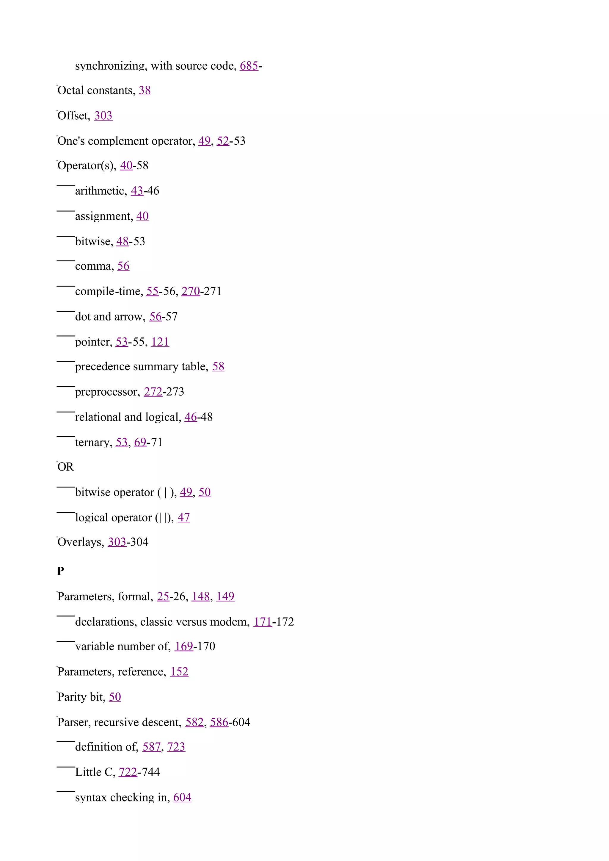 synchronizing, with source code, 685-

Octal constants, 38

Offset, 303

One's complement operator, 49, 52-53

Operator(s), 40-58

     arithmetic, 43-46

     assignment, 40

     bitwise, 48-53

     comma, 56

     compile-time, 55-56, 270-271

     dot and arrow, 56-57

     pointer, 53-55, 121

     precedence summary table, 58

     preprocessor, 272-273

     relational and logical, 46-48

     ternary, 53, 69-71

OR

     bitwise operator ( | ), 49, 50

     logical operator (| |), 47

Overlays, 303-304

P

Parameters, formal, 25-26, 148, 149

     declarations, classic versus modem, 171-172

     variable number of, 169-170

Parameters, reference, 152

Parity bit, 50

Parser, recursive descent, 582, 586-604

     definition of, 587, 723

     Little C, 722-744

     syntax checking in, 604
 