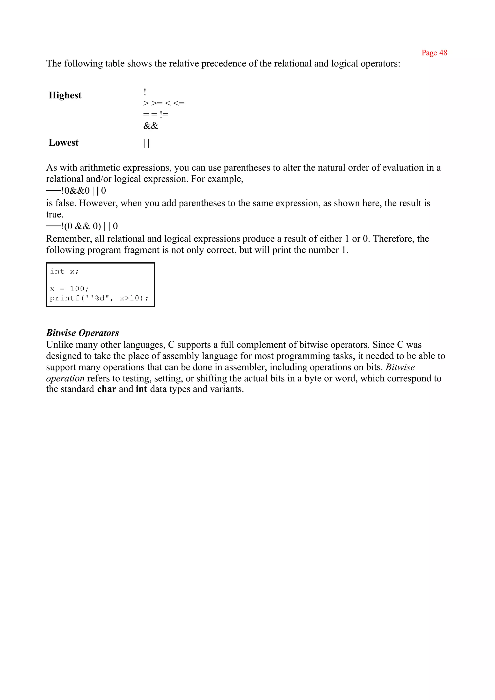 Page 48
The following table shows the relative precedence of the relational and logical operators:


Highest                  !
                         > >= < <=
                         = = !=
                         &&
Lowest                   ||

As with arithmetic expressions, you can use parentheses to alter the natural order of evaluation in a
relational and/or logical expression. For example,
     !0&&0 | | 0
is false. However, when you add parentheses to the same expression, as shown here, the result is
true.
     !(0 && 0) | | 0
Remember, all relational and logical expressions produce a result of either 1 or 0. Therefore, the
following program fragment is not only correct, but will print the number 1.

int x;

x = 100;
printf(''%d", x>10);



Bitwise Operators
Unlike many other languages, C supports a full complement of bitwise operators. Since C was
designed to take the place of assembly language for most programming tasks, it needed to be able to
support many operations that can be done in assembler, including operations on bits. Bitwise
operation refers to testing, setting, or shifting the actual bits in a byte or word, which correspond to
the standard char and int data types and variants.
 