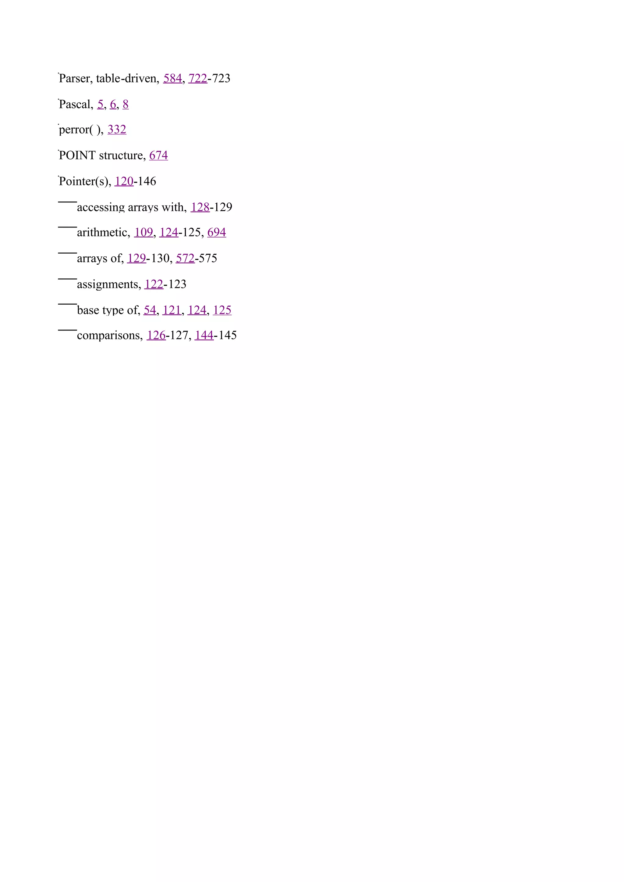 Parser, table-driven, 584, 722-723

Pascal, 5, 6, 8

perror( ), 332

POINT structure, 674

Pointer(s), 120-146

   accessing arrays with, 128-129

   arithmetic, 109, 124-125, 694

   arrays of, 129-130, 572-575

   assignments, 122-123

   base type of, 54, 121, 124, 125

   comparisons, 126-127, 144-145
 