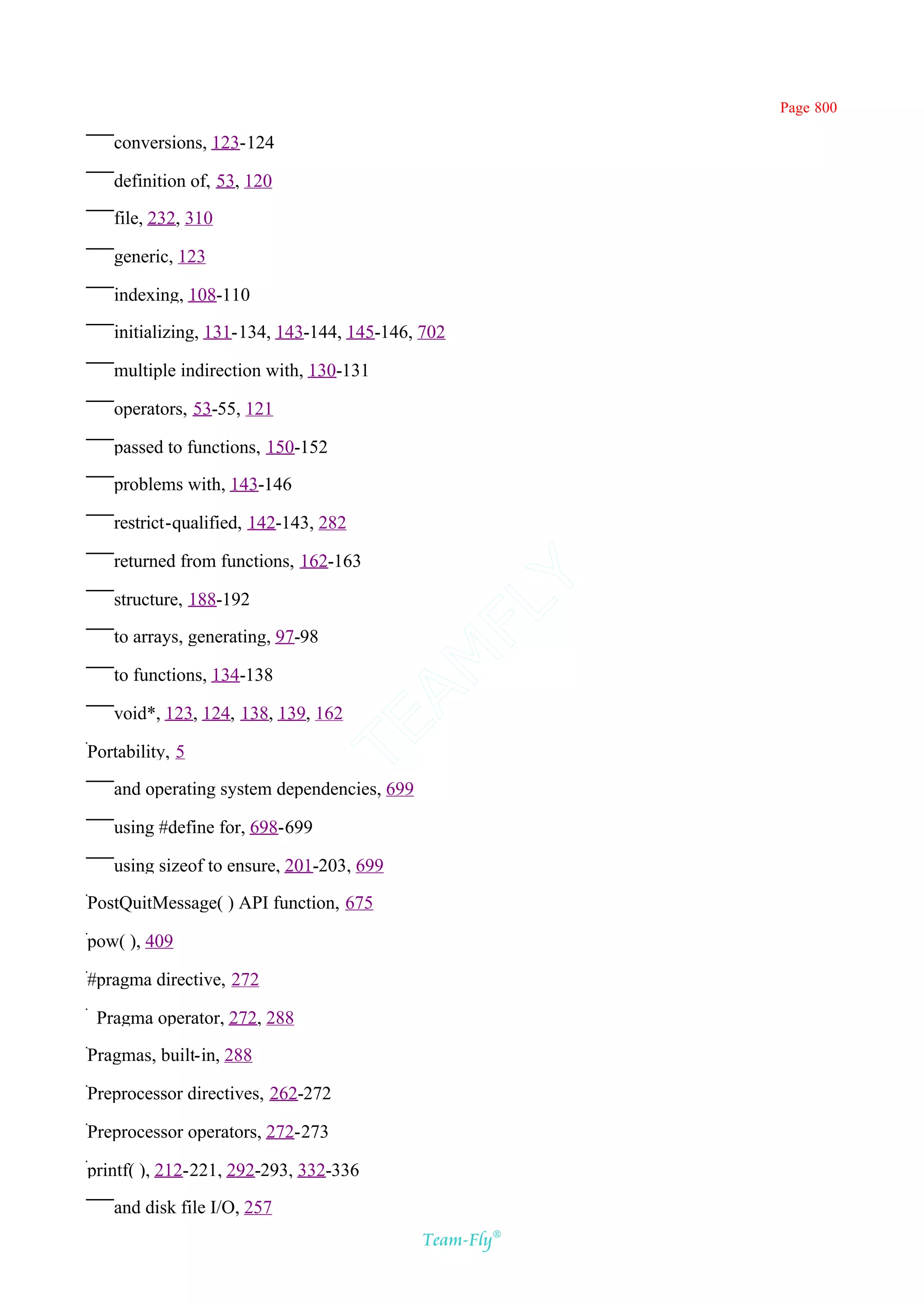 Page 800

   conversions, 123-124

   definition of, 53, 120

   file, 232, 310

   generic, 123

   indexing, 108-110

   initializing, 131-134, 143-144, 145-146, 702

   multiple indirection with, 130-131

   operators, 53-55, 121

   passed to functions, 150-152

   problems with, 143-146

   restrict-qualified, 142-143, 282

   returned from functions, 162-163         Y
   structure, 188-192
                                          FL

   to arrays, generating, 97-98
                                        AM


   to functions, 134-138

   void*, 123, 124, 138, 139, 162
                                  TE




Portability, 5

   and operating system dependencies, 699

   using #define for, 698-699

   using sizeof to ensure, 201-203, 699

PostQuitMessage( ) API function, 675

pow( ), 409

#pragma directive, 272

_Pragma operator, 272, 288

Pragmas, built-in, 288

Preprocessor directives, 262-272

Preprocessor operators, 272-273

printf( ), 212-221, 292-293, 332-336

   and disk file I/O, 257
                                            Team-Fly®
 