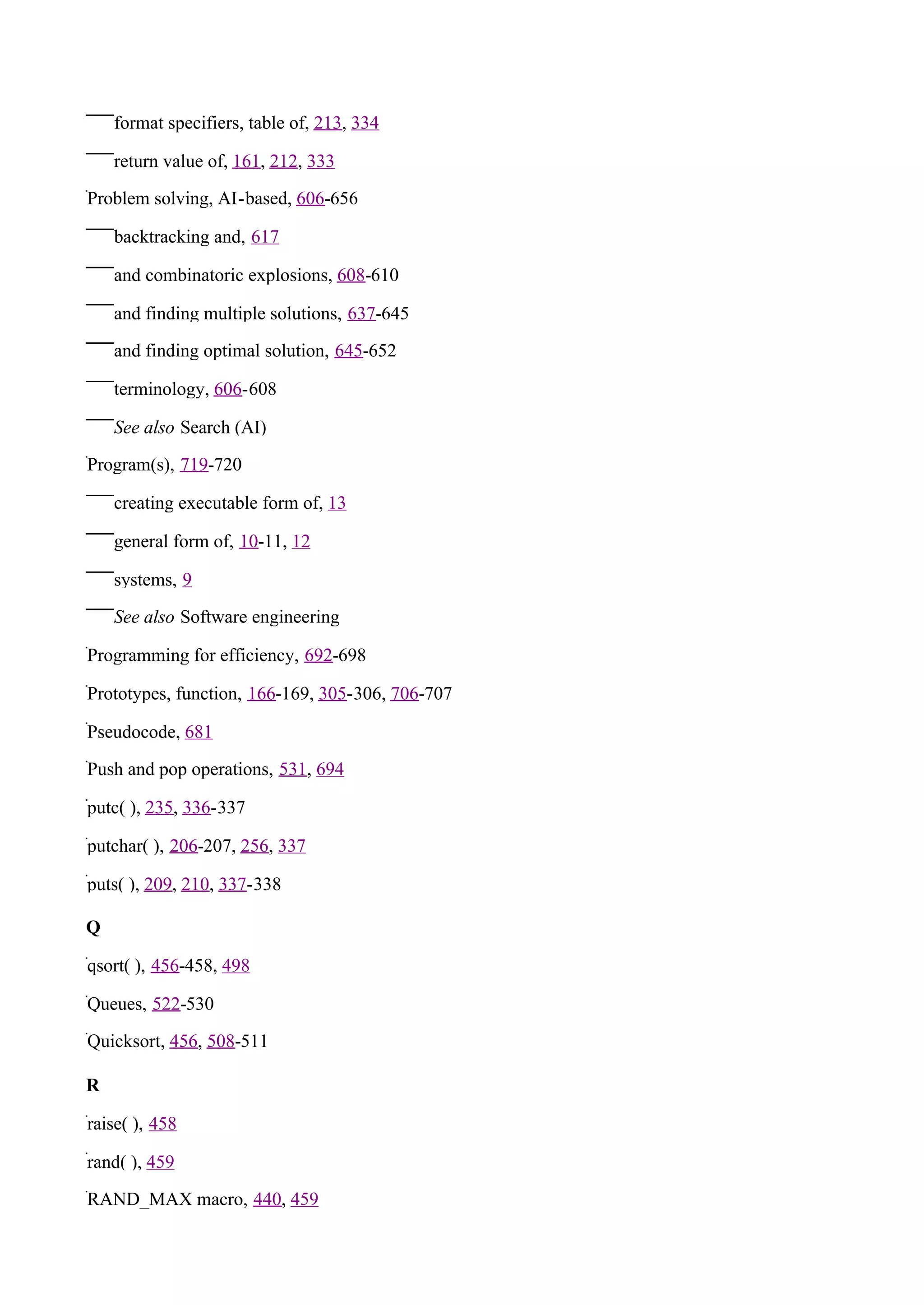 format specifiers, table of, 213, 334

    return value of, 161, 212, 333

Problem solving, AI-based, 606-656

    backtracking and, 617

    and combinatoric explosions, 608-610

    and finding multiple solutions, 637-645

    and finding optimal solution, 645-652

    terminology, 606-608

    See also Search (AI)

Program(s), 719-720

    creating executable form of, 13

    general form of, 10-11, 12

    systems, 9

    See also Software engineering

Programming for efficiency, 692-698

Prototypes, function, 166-169, 305-306, 706-707

Pseudocode, 681

Push and pop operations, 531, 694

putc( ), 235, 336-337

putchar( ), 206-207, 256, 337

puts( ), 209, 210, 337-338

Q

qsort( ), 456-458, 498

Queues, 522-530

Quicksort, 456, 508-511

R

raise( ), 458

rand( ), 459

RAND_MAX macro, 440, 459
 