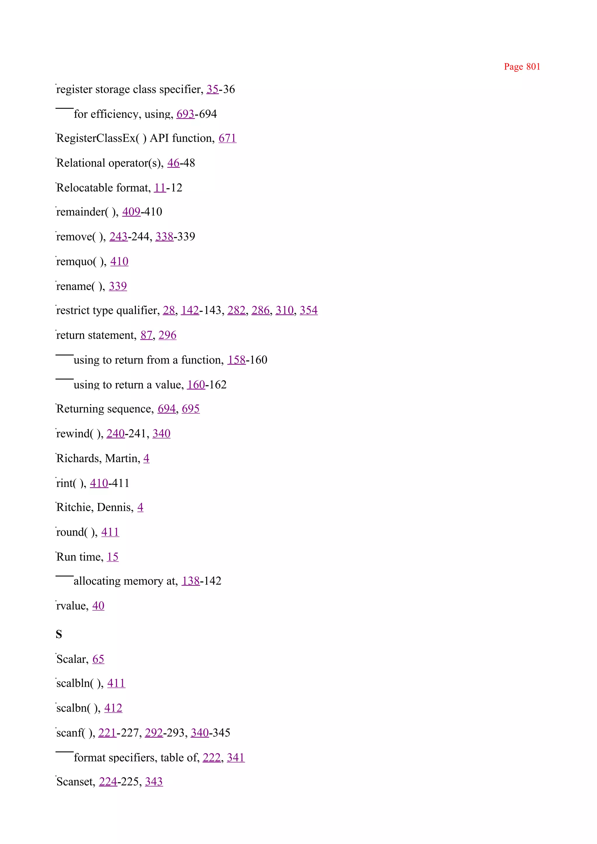 Page 801

register storage class specifier, 35-36

    for efficiency, using, 693-694

RegisterClassEx( ) API function, 671

Relational operator(s), 46-48

Relocatable format, 11-12

remainder( ), 409-410

remove( ), 243-244, 338-339

remquo( ), 410

rename( ), 339

restrict type qualifier, 28, 142-143, 282, 286, 310, 354

return statement, 87, 296

    using to return from a function, 158-160

    using to return a value, 160-162

Returning sequence, 694, 695

rewind( ), 240-241, 340

Richards, Martin, 4

rint( ), 410-411

Ritchie, Dennis, 4

round( ), 411

Run time, 15

    allocating memory at, 138-142

rvalue, 40

S

Scalar, 65

scalbln( ), 411

scalbn( ), 412

scanf( ), 221-227, 292-293, 340-345

    format specifiers, table of, 222, 341

Scanset, 224-225, 343
 