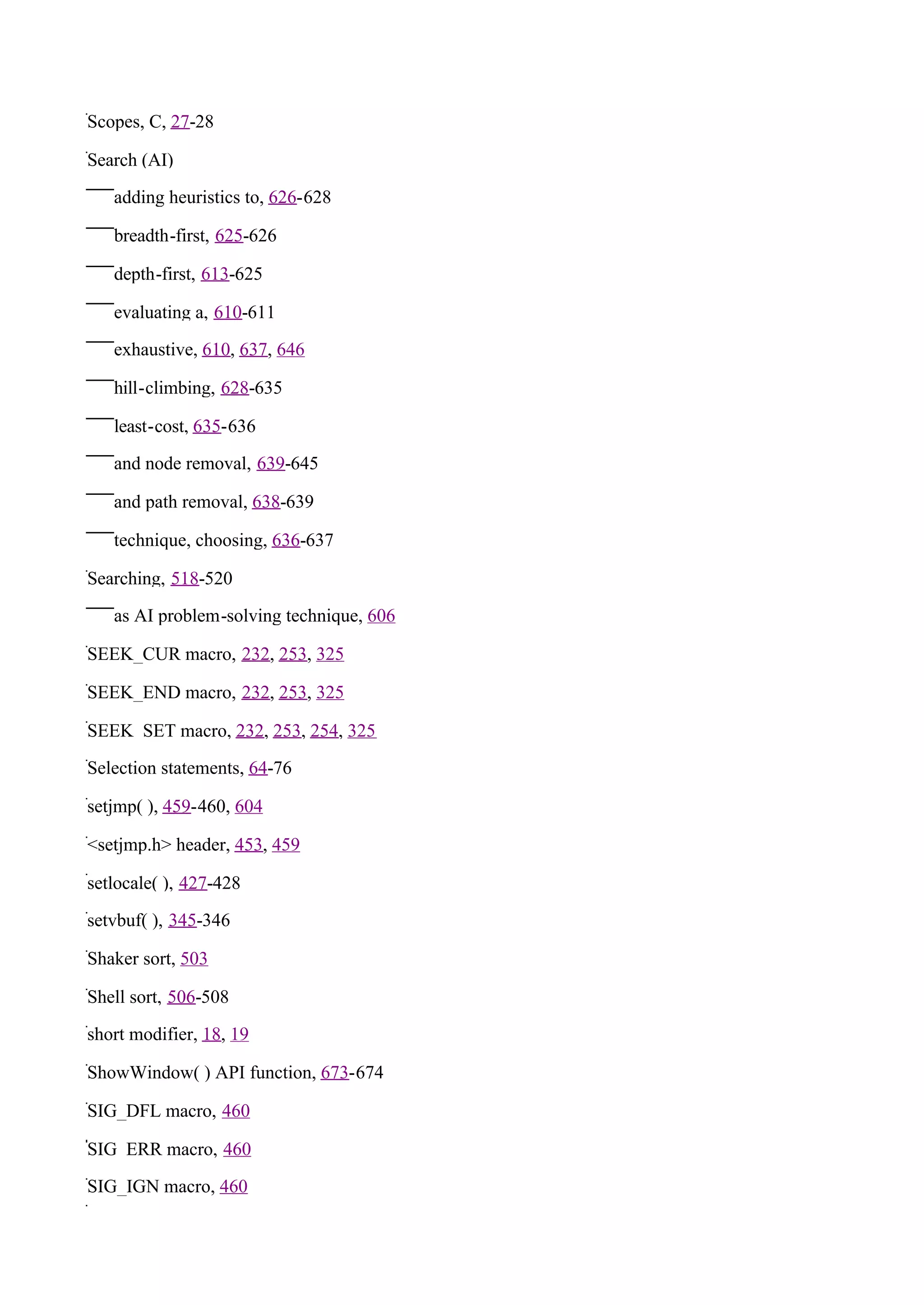 Scopes, C, 27-28

Search (AI)

   adding heuristics to, 626-628

   breadth-first, 625-626

   depth-first, 613-625

   evaluating a, 610-611

   exhaustive, 610, 637, 646

   hill-climbing, 628-635

   least-cost, 635-636

   and node removal, 639-645

   and path removal, 638-639

   technique, choosing, 636-637

Searching, 518-520

   as AI problem-solving technique, 606

SEEK_CUR macro, 232, 253, 325

SEEK_END macro, 232, 253, 325

SEEK_SET macro, 232, 253, 254, 325

Selection statements, 64-76

setjmp( ), 459-460, 604

<setjmp.h> header, 453, 459

setlocale( ), 427-428

setvbuf( ), 345-346

Shaker sort, 503

Shell sort, 506-508

short modifier, 18, 19

ShowWindow( ) API function, 673-674

SIG_DFL macro, 460

SIG_ERR macro, 460

SIG_IGN macro, 460
 
